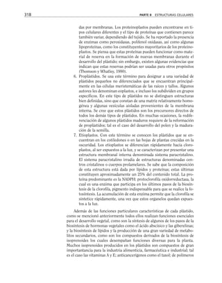 das por membranas. Los proteinoplastos pueden encontrarse en ti-
pos celulares diferentes y el tipo de proteínas que contienen parece
también variar, dependiendo del tejido. Se ha reportado la presencia
de enzimas como peroxidasas, polifenol oxidasas, así como algunas
lipoproteínas, como los constituyentes mayoritarios de los proteino-
plastos. Se piensa que estas proteínas pueden funcionar como mate-
rial de reserva en la formación de nuevas membranas durante el
desarrollo del plástido; sin embargo, existen algunas evidencias que
indican que estas reservas podrían ser usadas para otros propósitos
(Thomson y Whatley, 1980).
6. Proplástidos. Se usa este término para designar a una variedad de
plástidos pequeños no diferenciados que se encuentran principal-
mente en las células meristemáticas de las raíces y tallos. Algunos
autores les denominan eoplastos, e incluso los subdividen en grupos
específicos. En este tipo de plástidos no se distinguen estructuras
bien definidas, sino que constan de una matriz relativamente homo-
génea y algunas vesículas aisladas provenientes de la membrana
interna. Se cree que estos plástidos son los precursores directos de
todos los demás tipos de plástidos. En muchas ocasiones, la redife-
renciación de algunos plástidos maduros requiere de la reformación
de proplástidos; tal es el caso del desarrollo del polen y la madura-
ción de la semilla.
7. Etioplastos. Con este término se conocen los plástidos que se en-
cuentran en los cotiledones o en las hojas de plantas crecidas en la
oscuridad. Los etioplastos se diferencian rápidamente hacia cloro-
plastos, al ser expuestos a la luz, y se caracterizan por presentar una
estructura membranal interna denominada sistema paracristalino.
El sistema paracristalino irradia de estructuras denominadas cen-
tros cristalinos o cuerpos prolamelares. Se sabe que la composición
de esta estructura está dada por lípidos y proteínas; estas últimas
constituyen aproximadamente un 25% del contenido total. La pro-
teína predominante es la NADPH: protoclorofila oxidorreductasa, la
cual es una enzima que participa en los últimos pasos de la biosín-
tesis de la clorofila, pigmento indispensable para que se realice la fo-
tosíntesis. La acumulación de esta enzima permite que la clorofila se
sintetice rápidamente, una vez que estos organelos quedan expues-
tos a la luz.
Además de las funciones particulares características de cada plástido,
como se mencionó anteriormente todos ellos realizan funciones esenciales
para el desarrollo vegetal, como son la síntesis de algunos de los pasos de la
biosíntesis de hormonas vegetales como el ácido abscísico y las giberelinas;
y la biosíntesis de lípidos y la producción de una gran variedad de metabo-
litos secundarios, como son los compuestos derivados de la biosíntesis de
isoprenoides los cuales desempañan funciones diversas para la planta.
Muchos isoprenoides producidos en los plástidos son compuestos de gran
importantancia para la industria alimenticia, farmacéutica e industrial; tal
es el caso las vitaminas A y E; anticancerígenos como el taxol; de polímeros
318 PARTE II ESTRUCTURAS CELULARES
 