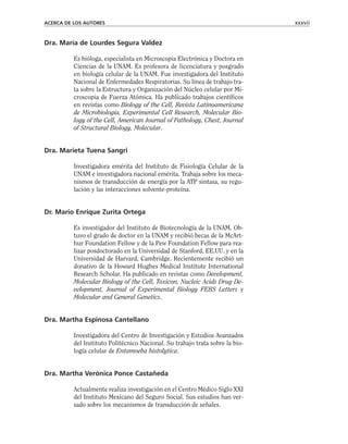 Dra. María de Lourdes Segura Valdez
Es bióloga, especialista en Microscopia Electrónica y Doctora en
Ciencias de la UNAM. Es profesora de licenciatura y posgrado
en biología celular de la UNAM. Fue investigadora del Instituto
Nacional de Enfermedades Respiratorias. Su línea de trabajo tra-
ta sobre la Estructura y Organización del Núcleo celular por Mi-
croscopia de Fuerza Atómica. Ha publicado trabajos científicos
en revistas como Biology of the Cell, Revista Latinoamericana
de Microbiología, Experimental Cell Research, Molecular Bio-
logy of the Cell, American Journal of Pathology, Chest, Journal
of Structural Biology, Molecular.
Dra. Marieta Tuena Sangri
Investigadora emérita del Instituto de Fisiología Celular de la
UNAM e investigadora nacional emérita. Trabaja sobre los meca-
nismos de transducción de energía por la ATP sintasa, su regu-
lación y las interacciones solvente-proteína.
Dr. Mario Enrique Zurita Ortega
Es investigador del Instituto de Biotecnología de la UNAM. Ob-
tuvo el grado de doctor en la UNAM y recibió becas de la McArt-
hur Foundation Fellow y de la Pew Foundation Fellow para rea-
lizar posdoctorado en la Universidad de Stanford, EE.UU. y en la
Universidad de Harvard, Cambridge. Recientemente recibió un
donativo de la Howard Hughes Medical Institute International
Research Scholar. Ha publicado en revistas como Development,
Molecular Biology of the Cell, Toxicon, Nucleic Acids Drug De-
velopment, Journal of Experimental Biology FEBS Letters y
Molecular and General Genetics.
Dra. Martha Espinosa Cantellano
Investigadora del Centro de Investigación y Estudios Avanzados
del Instituto Politécnico Nacional. Su trabajo trata sobre la bio-
logía celular de Entamoeba histolytica.
Dra. Martha Verónica Ponce Castañeda
Actualmente realiza investigación en el Centro Médico Siglo XXI
del Instituto Mexicano del Seguro Social. Sus estudios han ver-
sado sobre los mecanismos de transducción de señales.
ACERCA DE LOS AUTORES xxxvii
 