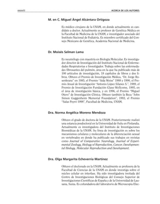 M. en C. Miguel Ángel Alcántara Ortigoza
Es médico cirujano de la UNAM, en donde actualmente es can-
didato a doctor. Actualmente es profesor de Genética Médica en
la Facultad de Medicina de la UNAM, e investigador asociado del
Instituto Nacional de Pediatría. Es miembro certificado del Con-
sejo Mexicano de Genética, Academia Nacional de Medicina.
Dr. Moisés Selman Lama
Es neumólogo con maestría en Biología Molecular. Es investiga-
dor director de Investigación del Instituto Nacional de Enferme-
dades Respiratorias e Investigador. Trabaja sobre las enfermeda-
des fibrosantes del pulmón, área en la que ha publicado más de
100 artículos de investigación, 18 capítulos de libros y dos li-
bros. Obtuvo el Premio de Investigación Médica, “Dr. Jorge Ro-
senkranz” en 1985, el Premio “Aida Weiss” 1988 y 1990, el Pre-
mio Anual de Investigación “Antonio López Silanes S.”, 1989, el
Premio de Investigación Fundación Glaxo Wellcome, 1995, en
el área de investigación básica, y en 1996, el Premio “Miguel
Otero” de Investigación Clínica. Obtuvo también la Beca “John
Simon Guggenheim Memorial Foundation”, 1993, el Premio
“Salas Peyró 1998”, Facultad de Medicina, UNAM.
Dra. Norma Angélica Moreno Mendoza
Obtuvo el grado de doctora de la UNAM. Posteriormente realizó
una estancia posdoctoral en la Universidad de Oulu en Finlandia.
Actualmente es investigadora del Instituto de Investigaciones
Biomédicas de la UNAM. Su línea de investigación es sobre los
mecanismos celulares y moleculares de la diferenciación sexual
en vertebrados en donde ha publicado sus trabajos en revistas
como Journal of Comparative Neurology, Journal of Experi-
mental Zoology, Biology of Reproduction, Cancer, Developmen-
tal Biology, Molecular Reproduction and Development.
Dra. Olga Margarita Echeverría Martínez
Obtuvo el doctorado en la UNAM. Actualmente es profesora de la
Facultad de Ciencias de la UNAM en donde investiga sobre el
núcleo celular en interfase. Ha sido investigadora invitada del
Centro de Investigaciones Biológicas del Consejo Superior de
Investigaciones Científicas de España y de la Universidad de Lau-
sana, Suiza. Es cofundadora del laboratorio de Microscopia Elec-
xxxviii ACERCA DE LOS AUTORES
 