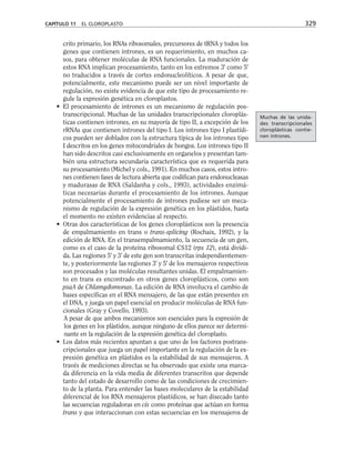 crito primario, los RNAs ribosomales, precursores de tRNA y todos los
genes que contienen intrones, es un requerimiento, en muchos ca-
sos, para obtener moléculas de RNA funcionales. La maduración de
estos RNA implican procesamiento, tanto en los extremos 3' como 5'
no traducidos a través de cortes endonucleolíticos. A pesar de que,
potencialmente, este mecanismo puede ser un nivel importante de
regulación, no existe evidencia de que este tipo de procesamiento re-
gule la expresión genética en cloroplastos.
• El procesamiento de intrones es un mecanismo de regulación pos-
transcripcional. Muchas de las unidades transcripcionales cloroplás-
ticas contienen intrones, en su mayoría de tipo II, a excepción de los
rRNAs que contienen intrones del tipo I. Los intrones tipo I plastídi-
cos pueden ser doblados con la estructura típica de los intrones tipo
I descritos en los genes mitocondriales de hongos. Los intrones tipo II
han sido descritos casi exclusivamente en organelos y presentan tam-
bién una estructura secundaria característica que es requerida para
su procesamiento (Michel y cols., 1991). En muchos casos, estos intro-
nes contienen fases de lectura abierta que codifican para endonucleasas
y madurasas de RNA (Saldanha y cols., 1993), actividades enzimá-
ticas necesarias durante el procesamiento de los intrones. Aunque
potencialmente el procesamiento de intrones pudiese ser un meca-
nismo de regulación de la expresión genética en los plástidos, hasta
el momento no existen evidencias al respecto.
• Otras dos características de los genes cloroplásticos son la presencia
de empalmamiento en trans o trans-splicing (Rochaix, 1992), y la
edición de RNA. En el transempalmamiento, la secuencia de un gen,
como es el caso de la proteína ribosomal CS12 (rps 12), está dividi-
da. Las regiones 5' y 3' de este gen son transcritas independientemen-
te, y posteriormente las regiones 3' y 5' de los mensajeros respectivos
son procesados y las moléculas resultantes unidas. El empalmamien-
to en trans es encontrado en otros genes cloroplásticos, como son
psaA de Chlamydomonas. La edición de RNA involucra el cambio de
bases específicas en el RNA mensajero, de las que están presentes en
el DNA, y juega un papel esencial en producir moléculas de RNA fun-
cionales (Gray y Covello, 1993).
A pesar de que ambos mecanismos son esenciales para la expresión de
los genes en los plástidos, aunque ninguno de ellos parece ser determi-
nante en la regulación de la expresión genética del cloroplasto.
• Los datos más recientes apuntan a que uno de los factores postrans-
cripcionales que juega un papel importante en la regulación de la ex-
presión genética en plástidos es la estabilidad de sus mensajeros. A
través de mediciones directas se ha observado que existe una marca-
da diferencia en la vida media de diferentes transcritos que depende
tanto del estado de desarrollo como de las condiciones de crecimien-
to de la planta. Para entender las bases moleculares de la estabilidad
diferencial de los RNA mensajeros plastídicos, se han disecado tanto
las secuencias reguladoras en cis como proteínas que actúan en forma
trans y que interaccionan con estas secuencias en los mensajeros de
CAPÍTULO 11 EL CLOROPLASTO 329
Muchas de las unida-
des transcripcionales
cloroplásticas contie-
nen intrones.
 