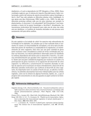 doplásmico, el cual es dependiente de GTP (Keegstra y Cline, 2000). Estos
resultados sugieren que el sistema de importe tilacoidal parece haber evo-
lucionado a partir del sistema de exporte procarióntico, genes homólogos a
SecA y SecY han sido aislados en diferentes plantas como Arabidopsis, lo
que apoya esta idea (Osteryoung, 1996; Laidler y cols., 1995). Se sabe que
diferentes proteínas utilizan cada uno de estos sistemas; por ejemplo, la
plastocianina, el citocromo f y la subunidad F del Fotosistema 1 son trans-
portados a través de los genes homólogos a SecA/SecY. Actualmente, los
mecanismos moleculares del transporte para cada una de estas vías están
aún por detallarse, y el análisis de mutantes afectadas en este proceso será
sumamente útil para dicho análisis.
En este capítulo se ha tratado de cubrir los aspectos más sobresalientes de
la biología de los plástidos. Los estudios que se han realizado hasta el mo-
mento en cuanto a la funcionalidad de cloroplasto y de otros tipos de plás-
tidos han puesto de manifiesto la complejidad de la regulación y el mante-
nimiento de estos organelos. Está claro que una gran cantidad de genes
tanto nucleares como cloroplásticos actúan de forma coordinada para rea-
lizar sus funciones. Los efectos pleitrópicos observados ponen de manifiesto
la continua dependencia del núcleo para su desarrollo y función, y la conti-
nua retroalimentación que guardan estos organelos con su medio ambien-
te. Existe aún una gran cantidad de preguntas por resolverse en cuanto a la
participación de genes nucleares en la regulación del desarrollo de estos
organelos. La obtención y caracterización de mutantes afectadas en este
tipo de aspectos será crucial para un mejor entendimiento y disección de los
diferentes episodios moleculares que conllevan al desarrollo de estos orga-
nelos. Es importante tener en cuenta el hecho de que, en adición a la foto-
síntesis, los plástidos desempeñan funciones indispensables para las células
vegetales, como son la síntesis de algunas hormonas, lípidos, etc., y que el
progreso del conocimiento en esta área guarda un papel central en la biolo-
gía vegetal.
Argüello-Astorga, G.R. y Herrera-Estrella, L.R., “Ancestral multipartite units in
light-responsive plant promoters have structural features correlating with
specific phototransduction pathways”, Plant Physiol., 112: 1151-1156,
1996.
Clowes, F.A.L. y Juniper, B.E., Plant Cells, Oxford/Edimburgo, Blackwell, 546, 1968.
Deng, X.W. D.B.; S.; J.C., T. y Gruissem, W., “Plastid run-on transcription. Aplica-
tion to determine the transcriptional regulation of spinach plastid genes”, J.
Biol. Chem., 262: 9641-9648, 1987.
y Gruissem, W., “Control of plastid gene expression during develop-
ment: The limited role of transcriptional regulation”, Cell, 49: 379-387,
1987.
CAPÍTULO 11 EL CLOROPLASTO 337
Resumen
Referencias bibliográficas
 