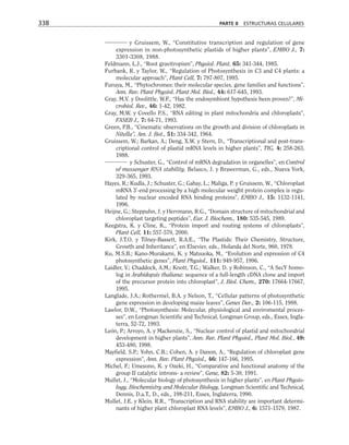 y Gruissem, W., “Constitutive transcription and regulation of gene
expression in non-photosynthetic plastids of higher plants”, EMBO J., 7:
3301-3308, 1988.
Feldmann, L.J., “Root gravitropism”, Physiol. Plant, 65: 341-344, 1985.
Furbank, R. y Taylor, W., “Regulation of Photosynthesis in C3 and C4 plants: a
molecular approach”, Plant Cell, 7: 797-807, 1995.
Furuya, M., “Phytochromes: their molecular species, gene families and functions”,
Ann. Rev. Plant Physiol. Plant Mol. Biol., 44: 617-645, 1993.
Gray, M.V. y Doolittle, W.F., “Has the endosymbiont hypothesis been proven?”, Mi-
crobiol. Rev., 46: 1-42, 1982.
Gray, M.W. y Covello P.S., “RNA editing in plant mitochondria and chloroplasts”,
FASEB J., 7: 64-71, 1993.
Green, P.B., “Cinematic observations on the growth and division of chloroplasts in
Nitella”, Am. J. Bot., 51: 334-342, 1964.
Gruissem, W.; Barkan, A.; Deng, X.W. y Stern, D., “Transcriptional and post-trans-
criptional control of plastid mRNA levels in higher plants”, TIG, 4: 258-263,
1988.
y Schuster, G., “Control of mRNA degradation in organelles”, en Control
of messenger RNA stability, Belasco, J. y Brawerman, G., eds., Nueva York,
329-365, 1993.
Hayes, R.; Kudla, J.; Schuster, G.; Gabay, L.; Maliga, P. y Gruissem, W., “Chloroplast
mRNA 3'-end processing by a high molecular weight protein complex is regu-
lated by nuclear encoded RNA binding proteins”, EMBO J., 15: 1132-1141,
1996.
Heijne, G.; Steppuhn, J. y Herrmann, R.G., “Domain structure of mitochondrial and
chloroplast targeting peptides”, Eur. J. Biochem., 180: 535-545, 1989.
Keegstra, K. y Cline, K., “Protein import and routing systems of chloroplasts”,
Plant Cell, 11: 557-570, 2000.
Kirk, J.T.O. y Tilney-Bassett, R.A.E., “The Plastids: Their Chemistry, Structure,
Growth and Inheritance”, en Elsevier, eds., Holanda del Norte, 960, 1978.
Ku, M.S.B.; Kano-Murakami, K. y Matsuoka, M., “Evolution and expression of C4
photosynthetic genes”, Plant Physiol., 111: 949-957, 1996.
Laidler, V.; Chaddock, A.M.; Knott, T.G.; Walker, D. y Robinson, C., “A SecY homo-
log in Arabidopsis thaliana: sequence of a full-length cDNA clone and import
of the precursor protein into chloroplast”, J. Biol. Chem., 270: 17664-17667,
1995.
Langlade, J.A.; Rothermel, B.A. y Nelson, T., “Cellular patterns of photosynthetic
gene expression in developing maize leaves”, Genes Dev., 2: 106-115, 1988.
Lawlor, D.W., “Photosynthesis: Molecular, physiological and enviromental proces-
ses”, en Longman Scientific and Technical, Longman Group, eds., Essex, Ingla-
terra, 52-72, 1993.
León, P.; Arroyo, A. y Mackenzie, S., “Nuclear control of plastid and mitochondrial
development in higher plants”, Ann. Rev. Plant Physiol., Plant Mol. Biol., 49:
453-480, 1998.
Mayfield, S.P.; Yohn, C.B.; Cohen, A. y Danon, A., “Regulation of chloroplast gene
expression”, Ann. Rev. Plant Physiol., 46: 147-166, 1995.
Michel, F.; Umesono, K. y Ozeki, H., “Comparative and functional anatomy of the
group II catalytic introns- a review”, Gene, 82: 5-30, 1991.
Mullet, J., “Molecular biology of photosynthesis in higher plants”, en Plant Physio-
logy, Biochemistry and Molecular Biology, Longman Scientific and Technical,
Dennis, D.a.T., D., eds., 198-211, Essex, Inglaterra, 1990.
Mullet, J.E. y Klein, R.R., “Transcription and RNA stability are important determi-
nants of higher plant chloroplast RNA levels”, EMBO J., 6: 1571-1579, 1987.
338 PARTE II ESTRUCTURAS CELULARES
 