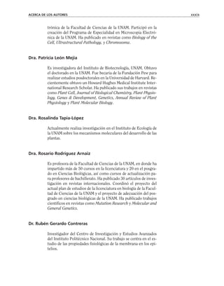 trónica de la Facultad de Ciencias de la UNAM. Participó en la
creación del Programa de Especialidad en Microscopia Electró-
nica de la UNAM. Ha publicado en revistas como Biology of the
Cell, Ultrastructural Pathology, y Chromosoma.
Dra. Patricia León Mejía
Es investigadora del Instituto de Biotecnología, UNAM. Obtuvo
el doctorado en la UNAM. Fue becaria de la Fundación Pew para
realizar estudios posdoctorales en la Universidad de Harvard. Re-
cientemente obtuvo un Howard Hughes Medical Institute Inter-
national Research Scholar. Ha publicado sus trabajos en revistas
como Plant Cell, Journal of Biological Chemistry, Plant Physio-
logy, Genes & Development, Genetics, Annual Review of Plant
Physiology y Plant Molecular Biology.
Dra. Rosalinda Tapia-López
Actualmente realiza investigación en el Instituto de Ecología de
la UNAM sobre los mecanismos moleculares del desarrollo de las
plantas.
Dra. Rosario Rodríguez Arnaiz
Es profesora de la Facultad de Ciencias de la UNAM, en donde ha
impartido más de 50 cursos en la licenciatura y 20 en el posgra-
do en Ciencias Biológicas, así como cursos de actualización pa-
ra profesores de bachillerato. Ha publicado 30 artículos de inves-
tigación en revistas internacionales. Coordinó el proyecto del
actual plan de estudios de la licenciatura en biología de la Facul-
tad de Ciencias de la UNAM y el proyecto de adecuación del pos-
grado en ciencias biológicas de la UNAM. Ha publicado trabajos
científicos en revistas como Mutation Research y Molecular and
General Genetics.
Dr. Rubén Gerardo Contreras
Investigador del Centro de Investigación y Estudios Avanzados
del Instituto Politécnico Nacional. Su trabajo se centra en el es-
tudio de las propiedades fisiológicas de la membrana en los epi-
telios.
ACERCA DE LOS AUTORES xxxix
 