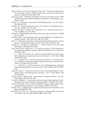 Nagy, F.; Boutry, M.; Hsu, M.Y.; Wong, M. y Chua, N.H., “The proximal region of the
wheat cab gene contains a 268-bp enhancer-like sequence for phytochrome
response”, EMBO J., 6: 2537-2542, 1987.
Osteryoung, K.W., “Arabidopsis Homologs of bacterial cell division protein FTSZ
are likely components of the plastid division machinery”, Plant Physiol., supl.,
111; 43, 1996.
Palmer, J.D., “Comparative organization of chloroplast genomes”, Ann. Rev. Genet.,
19: 325-354, 1885.
Rochaix, J.D., “Post-transcriptional steps in the expression of chloroplast genes”,
Ann. Rev. Cell Biol., 8: 1-28, 1992.
Saldanha, R.; Mohr, G.; Belfort, M. y Lambowitz, A.M., “Group I and group II in-
trons”, FASEB J., 7: 15-24, 1993.
Schell, D., “Shedding light on the chloroplast protein import machinery”, Cell, 83:
521-524, 1995.
Schimper, A.F.W., “Untersuchungen uber die Chlorophyllkorper und dieihnen ho-
mologen Gebilde”, Jahrb. Wiss. Bot., 16: 1-247, 1885.
Sheen, J., “Molecular mechanisms underlying the differential expression of maize
pyruvate, orthophosphate dikinase genes”, Plant Cell, 3: 225-245, 1991.
Smeekens, S.; Weisbeek, P. y Robinson, C., “Protein transport into and within
chloroplasts”, TIBS, 15: 73-76, 1990.
Stern, D.B.; E.R.; R. y Kindle, K.L., “A 3' stem/loop structure of the Chlamydomo-
nas chloroplast atpB gene regulates mRNA accumulation in vivo”, Plant Cell,
3: 285-297, 1991.
; Jones, H. y Gruissem, W., “Function of plastid mRNA 3' inverted repeats:
RNA stabilization and gene-specific protein binding”, J. Biol. Chem., 264:
18742-18750, 1989.
y Gruissem, W., “Control of plastid gene expression: 3' inverted repeats
act as mRNA processing and stabilizing elements, but do not terminate trans-
cription”, Cell, 51: 1145-1157, 1987.
y Kindle, K., “3' End maturation of the Chlamydomonas reinhardtii
chloroplast atpB mRNA is a two step process”, Mol. Cell Biol., 13: 2277-2285,
1993.
Susek, R. y Chory, J., “A tale of two genomes: role of a chloroplast signal in coordi-
nating nuclear and plastid genome expression”, Aust. J. Plant Physiol., 19:
387-399, 1992.
Thomson, W.W. y Whatley, J.M., “Development of nongreen plastids”, Ann. Rev.
Plant Physiol., 31: 375-394, 1980.
Voelker, R. y Barkan, A., “Two nuclear mutations disrrupt distinct pathways for tar-
geting proteins to the chloroplast thylacoid”, EMBO J., 14: 3905-3914, 1995.
Wei, N. y Deng X.W., “The role of the COP/DET/FUS genes in light control of Ara-
bidopsis seedling development”, Plant Physiol., 112: 871-878, 1996.
Whatley, J.M., “A suggested cycle of plastid developmental interrelationships”, New
Phytol., 80: 489-502, 1978.
Woodrow, I.E. y Berry, J.A., “Enzymatic regulation of photosynthetic CO2
fixation
in C3 plants”, Ann. Rev. Plant Physiol., 39: 533-594, 1988.
CAPÍTULO 11 EL CLOROPLASTO 339
 