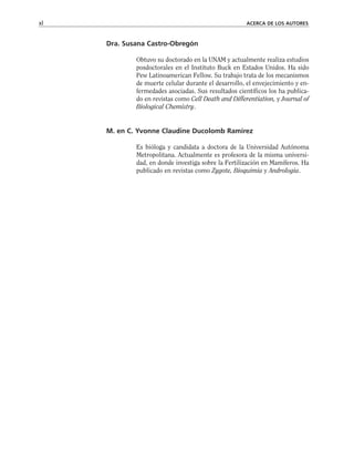 Dra. Susana Castro-Obregón
Obtuvo su doctorado en la UNAM y actualmente realiza estudios
posdoctorales en el Instituto Buck en Estados Unidos. Ha sido
Pew Latinoamerican Fellow. Su trabajo trata de los mecanismos
de muerte celular durante el desarrollo, el envejecimiento y en-
fermedades asociadas. Sus resultados científicos los ha publica-
do en revistas como Cell Death and Differentiation, y Journal of
Biological Chemistry.
M. en C. Yvonne Claudine Ducolomb Ramírez
Es bióloga y candidata a doctora de la Universidad Autónoma
Metropolitana. Actualmente es profesora de la misma universi-
dad, en donde investiga sobre la Fertilización en Mamíferos. Ha
publicado en revistas como Zygote, Bioquimia y Andrologia.
xl ACERCA DE LOS AUTORES
 