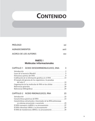 PRÓLOGO xxi
AGRADECIMIENTOS xxiii
ACERCA DE LOS AUTORES xxv
PARTE I
Moléculas informacionales
CAPÍTULO 1 ÁCIDO DESOXIRRIBONUCLEICO, DNA 3
Introducción . . . . . . . . . . . . . . . . . . . . . . . . . . . . . . . . . . . . . . . . . . . .3
Leyes de la herencia (Mendel) . . . . . . . . . . . . . . . . . . . . . . . . . . . . . . . .5
Estructura química del DNA . . . . . . . . . . . . . . . . . . . . . . . . . . . . . . . . .8
Codificación de la información genética en el DNA . . . . . . . . . . . . . .13
El tamaño del genoma de los organismos y la paradoja
del valor C . . . . . . . . . . . . . . . . . . . . . . . . . . . . . . . . . . . . . . . . . .14
Organización de las moléculas de DNA en las células . . . . . . . . . . . . .16
Referencias generales . . . . . . . . . . . . . . . . . . . . . . . . . . . . . . . . . . . . .20
Referencias bibliográficas . . . . . . . . . . . . . . . . . . . . . . . . . . . . . . . . . .20
CAPÍTULO 2 ÁCIDO RIBONUCLEICO, RNA 23
Introducción . . . . . . . . . . . . . . . . . . . . . . . . . . . . . . . . . . . . . . . . . . .23
Características genéricas del RNA . . . . . . . . . . . . . . . . . . . . . . . . . . . .23
Características estructurales y funcionales de las RNA-polimerasas
en sistemas procarionte y eucarionte . . . . . . . . . . . . . . . . . . . . . .25
El RNA mensajero (mRNA) y su procesamiento . . . . . . . . . . . . . . . . .27
El RNA ribosomal (rRNA) y su procesamiento . . . . . . . . . . . . . . . . . .29
El RNA de transferencia (tRNA) y su procesamiento . . . . . . . . . . . . . .30
v
CONTENIDO
 