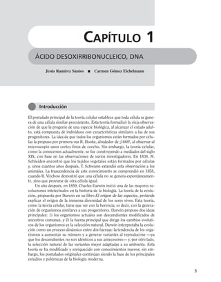 El postulado principal de la teoría celular establece que toda célula se gene-
ra de una célula similar preexistente. Esta teoría formalizó la vieja observa-
ción de que la progenie de una especie biológica, al alcanzar el estado adul-
to, está compuesta de individuos con características similares a las de sus
progenitores. La idea de que todos los organismos están formados por célu-
las la propuso por primera vez R. Hooke, alrededor de ¡1660!, al observar al
microscopio unos cortes finos de corcho. Sin embargo, la teoría celular,
como la conocemos actualmente, se fue construyendo a mediados del siglo
XIX, con base en las observaciones de varios investigadores. En 1838, M.
Schleiden encontró que los tejidos vegetales están formados por células
y, unos cuantos años después, T. Schwann extendió esta observación a los
animales. La trascendencia de este conocimiento se comprendió en 1858,
cuando R. Virchow demostró que una célula no se genera espontáneamen-
te, sino que proviene de otra célula igual.
Un año después, en 1859, Charles Darwin inició una de las mayores re-
voluciones intelectuales en la historia de la biología. La teoría de la evolu-
ción, propuesta por Darwin en su libro El origen de las especies, pretende
explicar el origen de la inmensa diversidad de los seres vivos. Esta teoría,
como la teoría celular, tiene que ver con la herencia; es decir, con la genera-
ción de organismos similares a sus progenitores. Darwin propuso dos ideas
principales: 1) los organismos actuales son descendientes modificados de
ancestros comunes, y 2) la fuerza principal que dirige los cambios evoluti-
vos de los organismos es la selección natural. Darwin interpretaba la evolu-
ción como un proceso dinámico entre dos fuerzas: la tendencia de los orga-
nismos a aumentar su número y a generar variantes al reproducirse —ya
que los descendientes no son idénticos a sus antecesores— y, por otro lado,
la selección natural de las variantes mejor adaptadas a su ambiente. Esta
teoría se ha modificado y enriquecido con conocimientos nuevos; sin em-
bargo, los postulados originales continúan siendo la base de los principales
estudios y polémicas de la biología moderna.
3
ÁCIDO DESOXIRRIBONUCLEICO, DNA
CAPÍTULO 1
Introducción
Jesús Ramírez Santos ■ Carmen Gómez Eichelmann
 