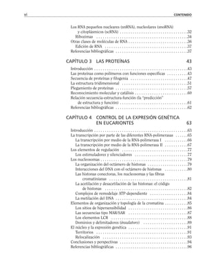 Los RNA pequeños nucleares (snRNA), nucleolares (snoRNA)
y citoplásmicos (scRNA) . . . . . . . . . . . . . . . . . . . . . . . . . . . . . . . .32
Ribozimas . . . . . . . . . . . . . . . . . . . . . . . . . . . . . . . . . . . . . . . . . . .34
Otras clases de moléculas de RNA . . . . . . . . . . . . . . . . . . . . . . . . . . . .36
Edición de RNA . . . . . . . . . . . . . . . . . . . . . . . . . . . . . . . . . . . . . . .37
Referencias bibliográficas . . . . . . . . . . . . . . . . . . . . . . . . . . . . . . . . . .37
CAPÍTULO 3 LAS PROTEÍNAS 43
Introducción . . . . . . . . . . . . . . . . . . . . . . . . . . . . . . . . . . . . . . . . . . . .43
Las proteínas como polímeros con funciones específicas . . . . . . . . . .43
Secuencia de proteínas y filogenia . . . . . . . . . . . . . . . . . . . . . . . . . . .47
La estructura tridimensional . . . . . . . . . . . . . . . . . . . . . . . . . . . . . . .51
Plegamiento de proteínas . . . . . . . . . . . . . . . . . . . . . . . . . . . . . . . . . .57
Reconocimiento molecular y catálisis . . . . . . . . . . . . . . . . . . . . . . . . .60
Relación secuencia-estructura-función (la “predicción”
de estructura y función) . . . . . . . . . . . . . . . . . . . . . . . . . . . . . . . .61
Referencias bibliográficas . . . . . . . . . . . . . . . . . . . . . . . . . . . . . . . . . .62
CAPÍTULO 4 CONTROL DE LA EXPRESIÓN GENÉTICA
EN EUCARIONTES 63
Introducción . . . . . . . . . . . . . . . . . . . . . . . . . . . . . . . . . . . . . . . . . . . .63
La transcripción por parte de las diferentes RNA-polimerasas . . . . . .65
La transcripción por medio de la RNA-polimerasa I . . . . . . . . . . .66
La transcripción por medio de la RNA-polimerasa II . . . . . . . . . . .67
Los elementos de regulación . . . . . . . . . . . . . . . . . . . . . . . . . . . . . . .77
Los estimuladores y silenciadores . . . . . . . . . . . . . . . . . . . . . . . . .77
Los nucleosomas . . . . . . . . . . . . . . . . . . . . . . . . . . . . . . . . . . . . . . . . .79
La organización del octámero de histonas . . . . . . . . . . . . . . . . . . .79
Interacciones del DNA con el octámero de histonas . . . . . . . . . . .80
Las histonas conectoras, los nucleosomas y las fibras
cromatinianas . . . . . . . . . . . . . . . . . . . . . . . . . . . . . . . . . . . . .81
La acetilación y desacetilación de las histonas: el código
de histonas . . . . . . . . . . . . . . . . . . . . . . . . . . . . . . . . . . . . . . .82
Complejos de remodelaje ATP-dependiente . . . . . . . . . . . . . . . . . .84
La metilación del DNA . . . . . . . . . . . . . . . . . . . . . . . . . . . . . . . . . .84
Elementos de organización y topología de la cromatina . . . . . . . . . . .85
Los sitios de hipersensibilidad . . . . . . . . . . . . . . . . . . . . . . . . . . . .86
Las secuencias tipo MAR/SAR . . . . . . . . . . . . . . . . . . . . . . . . . . . .87
Los elementos LCR . . . . . . . . . . . . . . . . . . . . . . . . . . . . . . . . . . . .88
Dominios y delimitadores (insulators) . . . . . . . . . . . . . . . . . . . . .89
El núcleo y la expresión genética . . . . . . . . . . . . . . . . . . . . . . . . . . . .91
Territorios . . . . . . . . . . . . . . . . . . . . . . . . . . . . . . . . . . . . . . . . . . .91
Relocalización . . . . . . . . . . . . . . . . . . . . . . . . . . . . . . . . . . . . . . . .93
Conclusiones y perspectivas . . . . . . . . . . . . . . . . . . . . . . . . . . . . . . . .94
Referencias bibliográficas . . . . . . . . . . . . . . . . . . . . . . . . . . . . . . . . . .96
vi CONTENIDO
 