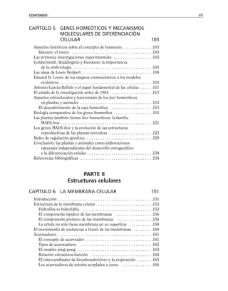 CAPÍTULO 5 GENES HOMEÓTICOS Y MECANISMOS
MOLECULARES DE DIFERENCIACIÓN
CELULAR 103
Aspectos históricos sobre el concepto de homeosis . . . . . . . . . . . . . .103
Bateson: el inicio . . . . . . . . . . . . . . . . . . . . . . . . . . . . . . . . . . . . .103
Las primeras investigaciones experimentales . . . . . . . . . . . . . . . . . .105
Goldschmidt, Waddington y Davidson: la importancia
de la embriología . . . . . . . . . . . . . . . . . . . . . . . . . . . . . . . . . . . .105
Las ideas de Lewis Wolpert . . . . . . . . . . . . . . . . . . . . . . . . . . . . . . . .108
Edward B. Lewis: de los mapeos cromosómicos a los modelos
evolutivos . . . . . . . . . . . . . . . . . . . . . . . . . . . . . . . . . . . . . . . . . .110
Antonio García-Bellido y el papel fundamental de las células . . . . . .111
El estado de la investigación antes de 1984 . . . . . . . . . . . . . . . . . . .112
Aspectos estructurales y funcionales de los loci homeóticos
en plantas y animales . . . . . . . . . . . . . . . . . . . . . . . . . . . . . . . . .113
El descubrimiento de la caja homeótica . . . . . . . . . . . . . . . . . . .113
Biología comparativa de los genes homeobox . . . . . . . . . . . . . . . . . .116
Las plantas también tienen loci homeóticos: la familia
MADS-box . . . . . . . . . . . . . . . . . . . . . . . . . . . . . . . . . . . . . . . . . .121
Los genes MADS-box y la evolución de las estructuras
reproductivas de las plantas terrestres . . . . . . . . . . . . . . . . . . . .123
Redes de regulación genética . . . . . . . . . . . . . . . . . . . . . . . . . . . . . .128
Conclusión: las plantas y animales como elaboraciones
naturales independientes del desarrollo ontogenético
y la diferenciación celular . . . . . . . . . . . . . . . . . . . . . . . . . . . . . .134
Referencias bibliográficas . . . . . . . . . . . . . . . . . . . . . . . . . . . . . . . . .134
PARTE II
Estructuras celulares
CAPÍTULO 6 LA MEMBRANA CELULAR 151
Introducción . . . . . . . . . . . . . . . . . . . . . . . . . . . . . . . . . . . . . . . . . . .151
Estructura de la membrana celular . . . . . . . . . . . . . . . . . . . . . . . . .153
Hidrofilia vs hidrofobia . . . . . . . . . . . . . . . . . . . . . . . . . . . . . . . .153
El componente lipídico de las membranas . . . . . . . . . . . . . . . . .156
El componente proteico de las membranas . . . . . . . . . . . . . . . .156
La célula no sólo tiene membrana en su superficie . . . . . . . . . . .159
El movimiento de sustancias a través de las membranas . . . . . . . . .160
Acarreadores . . . . . . . . . . . . . . . . . . . . . . . . . . . . . . . . . . . . . . . . . . .161
El concepto de acarreador . . . . . . . . . . . . . . . . . . . . . . . . . . . . . .161
Tipos de acarreadores . . . . . . . . . . . . . . . . . . . . . . . . . . . . . . . . .162
El modelo ping-pong . . . . . . . . . . . . . . . . . . . . . . . . . . . . . . . . . .163
Relación estructura-función . . . . . . . . . . . . . . . . . . . . . . . . . . . .164
El intercambiador de bicarbonato/cloro y la respiración . . . . . . .165
Los acarreadores de solutos acoplados a iones . . . . . . . . . . . . . .166
CONTENIDO vii
 