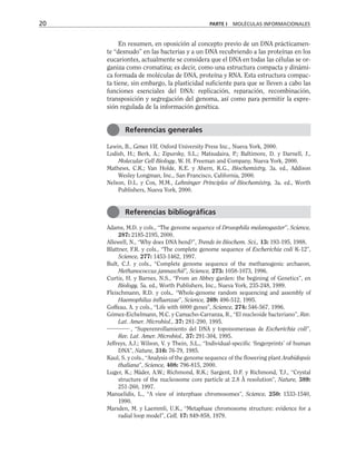 En resumen, en oposición al concepto previo de un DNA prácticamen-
te “desnudo” en las bacterias y a un DNA recubriendo a las proteínas en los
eucariontes, actualmente se considera que el DNA en todas las células se or-
ganiza como cromatina; es decir, como una estructura compacta y dinámi-
ca formada de moléculas de DNA, proteína y RNA. Esta estructura compac-
ta tiene, sin embargo, la plasticidad suficiente para que se lleven a cabo las
funciones esenciales del DNA: replicación, reparación, recombinación,
transposición y segregación del genoma, así como para permitir la expre-
sión regulada de la información genética.
Lewin, B., Genes VII, Oxford University Press Inc., Nueva York, 2000.
Lodish, H.; Berk, A.; Zipursky, S.L.; Matsudaira, P.; Baltimore, D. y Darnell, J.,
Molecular Cell Biology, W. H. Freeman and Company, Nueva York, 2000.
Mathews, C.K.; Van Holde, K.E. y Ahern, K.G., Biochemistry, 3a. ed., Addison
Wesley Longman, Inc., San Francisco, California, 2000.
Nelson, D.L. y Cox, M.M., Lehninger Principles of Biochemistry, 3a. ed., Worth
Publishers, Nueva York, 2000.
Adams, M.D. y cols., “The genome sequence of Drosophila melanogaster”, Science,
287: 2185-2195, 2000.
Allewell, N., “Why does DNA bend?”, Trends in Biochem. Sci., 13: 193-195, 1988.
Blattner, F.R. y cols., “The complete genome sequence of Escherichia coli K-12”,
Science, 277: 1453-1462, 1997.
Bult, C.J. y cols., “Complete genome sequence of the methanogenic archaeon,
Methanococcus jannaschii”, Science, 273: 1058-1073, 1996.
Curtis, H. y Barnes, N.S., “From an Abbey garden: the begining of Genetics”, en
Biology, 5a. ed., Worth Publishers, Inc., Nueva York, 235-248, 1989.
Fleischmann, R.D. y cols., “Whole-genome random sequencing and assembly of
Haemophilus influenzae”, Science, 269: 496-512, 1995.
Goffeau, A. y cols., “Life with 6000 genes”, Science, 274: 546-567, 1996.
Gómez-Eichelmann, M.C. y Camacho-Carranza, R., “El nucleoide bacteriano”, Rev.
Lat. Amer. Microbiol., 37: 281-290, 1995.
, “Superenrollamiento del DNA y topoisomerasas de Escherichia coli”,
Rev. Lat. Amer. Microbiol., 37: 291-304, 1995.
Jeffreys, A.J.; Wilson, V. y Thein, S.L., “Individual-specific ‘fingerprints’ of human
DNA”, Nature, 316: 76-79, 1985.
Kaul, S. y cols., “Analysis of the genome sequence of the flowering plant Arabidopsis
thaliana”, Science, 408: 796-815, 2000.
Luger, K.; Mäder, A.W.; Richmond, R.K.; Sargent, D.F. y Richmond, T.J., “Crystal
structure of the nucleosome core particle at 2.8 Å resolution”, Nature, 389:
251-260, 1997.
Manuelidis, L., “A view of interphase chromosomes”, Science, 250: 1533-1540,
1990.
Marsden, M. y Laemmli, U.K., “Metaphase chromosome structure: evidence for a
radial loop model”, Cell, 17: 849-858, 1979.
20 PARTE I MOLÉCULAS INFORMACIONALES
Referencias generales
Referencias bibliográficas
 