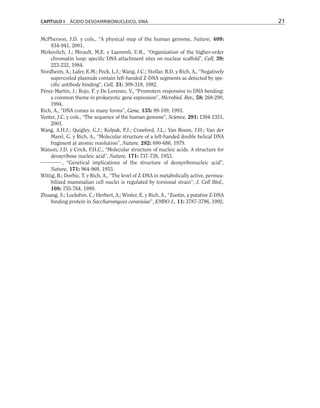 McPherson, J.D. y cols., “A physical map of the human genome, Nature, 409:
934-941, 2001.
Mirkovitch, J.; Mirault, M.E. y Laemmli, U.K., “Organization of the higher-order
chromatin loop: specific DNA attachment sites on nuclear scaffold”, Cell, 39:
223-232, 1984.
Nordheim, A.; Lafer, E.M.; Peck, L.J.; Wang, J.C.; Stollar, B.D. y Rich, A., “Negatively
supercoiled plasmids contain left-handed Z-DNA segments as detected by spe-
cific antibody binding”, Cell, 31: 309-318, 1982.
Pérez-Martín, J.; Rojo, F. y De Lorenzo, V., “Promoters responsive to DNA bending:
a common theme in prokaryotic gene expression”, Microbiol. Rev., 58: 268-290,
1994.
Rich, A., “DNA comes in many forms”, Gene, 135: 99-109, 1993.
Venter, J.C. y cols., “The sequence of the human genome”, Science, 291: 1304-1351,
2001.
Wang, A.H.J.; Quigley, G.J.; Kolpak, F.J.; Crawford, J.L.; Van Boom, J.H.; Van der
Marel, G. y Rich, A., “Molecular structure of a left-handed double helical DNA
fragment at atomic resolution”, Nature, 282: 680-686, 1979.
Watson, J.D. y Crick, F.H.C., “Molecular structure of nucleic acids. A structure for
deoxyribose nucleic acid”, Nature, 171: 737-738, 1953.
, “Genetical implications of the structure of deoxyribonucleic acid”,
Nature, 171: 964-969, 1953.
Wittig, B.; Dorbic, T. y Rich, A., “The level of Z-DNA in metabolically active, permea-
bilized mammalian cell nuclei is regulated by torsional strain”, J. Cell Biol.,
108: 755-764, 1989.
Zhuang, S.; Lockshin, C.; Herbert, A.; Winter, E. y Rich, A., “Zuotin, a putative Z-DNA
binding protein in Saccharomyces cerevisiae”, EMBO J., 11: 3787-3796, 1992.
CAPÍTULO I ÁCIDO DESOXIRRIBONUCLEICO, DNA 21
 