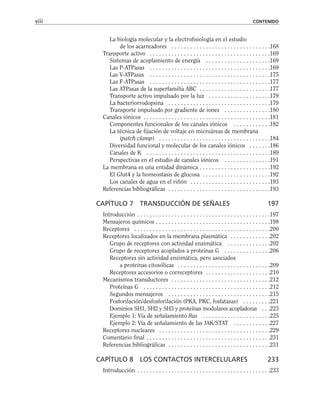 La biología molecular y la electrofisiología en el estudio
de los acarreadores . . . . . . . . . . . . . . . . . . . . . . . . . . . . . . . .168
Transporte activo . . . . . . . . . . . . . . . . . . . . . . . . . . . . . . . . . . . . . . .169
Sistemas de acoplamiento de energía . . . . . . . . . . . . . . . . . . . . .169
Las P-ATPasas . . . . . . . . . . . . . . . . . . . . . . . . . . . . . . . . . . . . . . .169
Las V-ATPasas . . . . . . . . . . . . . . . . . . . . . . . . . . . . . . . . . . . . . . .175
Las F-ATPasas . . . . . . . . . . . . . . . . . . . . . . . . . . . . . . . . . . . . . . .177
Las ATPasas de la superfamilia ABC . . . . . . . . . . . . . . . . . . . . . . .177
Transporte activo impulsado por la luz . . . . . . . . . . . . . . . . . . . .179
La bacteriorrodopsina . . . . . . . . . . . . . . . . . . . . . . . . . . . . . . . . .179
Transporte impulsado por gradiente de iones . . . . . . . . . . . . . . .180
Canales iónicos . . . . . . . . . . . . . . . . . . . . . . . . . . . . . . . . . . . . . . . . .181
Componentes funcionales de los canales iónicos . . . . . . . . . . . .182
La técnica de fijación de voltaje en microáreas de membrana
(patch clamp) . . . . . . . . . . . . . . . . . . . . . . . . . . . . . . . . . . . .184
Diversidad funcional y molecular de los canales iónicos . . . . . . .186
Canales de K . . . . . . . . . . . . . . . . . . . . . . . . . . . . . . . . . . . . . . . .189
Perspectivas en el estudio de canales iónicos . . . . . . . . . . . . . . .191
La membrana es una entidad dinámica . . . . . . . . . . . . . . . . . . . . . . .192
El Glut4 y la homeostasis de glucosa . . . . . . . . . . . . . . . . . . . . . .192
Los canales de agua en el riñón . . . . . . . . . . . . . . . . . . . . . . . . . .193
Referencias bibliográficas . . . . . . . . . . . . . . . . . . . . . . . . . . . . . . . . .193
CAPÍTULO 7 TRANSDUCCIÓN DE SEÑALES 197
Introducción . . . . . . . . . . . . . . . . . . . . . . . . . . . . . . . . . . . . . . . . . . .197
Mensajeros químicos . . . . . . . . . . . . . . . . . . . . . . . . . . . . . . . . . . . . .198
Receptores . . . . . . . . . . . . . . . . . . . . . . . . . . . . . . . . . . . . . . . . . . . .200
Receptores localizados en la membrana plasmática . . . . . . . . . . . . .202
Grupo de receptores con actividad enzimática . . . . . . . . . . . . . .202
Grupo de receptores acoplados a proteínas G . . . . . . . . . . . . . . .206
Receptores sin actividad enzimática, pero asociados
a proteínas citosólicas . . . . . . . . . . . . . . . . . . . . . . . . . . . . . .209
Receptores accesorios o correceptores . . . . . . . . . . . . . . . . . . . . .210
Mecanismos transductores . . . . . . . . . . . . . . . . . . . . . . . . . . . . . . . .212
Proteínas G . . . . . . . . . . . . . . . . . . . . . . . . . . . . . . . . . . . . . . . . .212
Segundos mensajeros . . . . . . . . . . . . . . . . . . . . . . . . . . . . . . . . .215
Fosforilación/desfosforilación (PKA, PKC, fosfatasas) . . . . . . . . .221
Dominios SH1, SH2 y SH3 y proteínas modulares acopladoras . . .223
Ejemplo 1: Vía de señalamiento Ras . . . . . . . . . . . . . . . . . . . . . .225
Ejemplo 2: Vía de señalamiento de las JAK/STAT . . . . . . . . . . . .227
Receptores nucleares . . . . . . . . . . . . . . . . . . . . . . . . . . . . . . . . . . . .229
Comentario final . . . . . . . . . . . . . . . . . . . . . . . . . . . . . . . . . . . . . . . .231
Referencias bibliográficas . . . . . . . . . . . . . . . . . . . . . . . . . . . . . . . . .231
CAPÍTULO 8 LOS CONTACTOS INTERCELULARES 233
Introducción . . . . . . . . . . . . . . . . . . . . . . . . . . . . . . . . . . . . . . . . . . .233
viii CONTENIDO
 