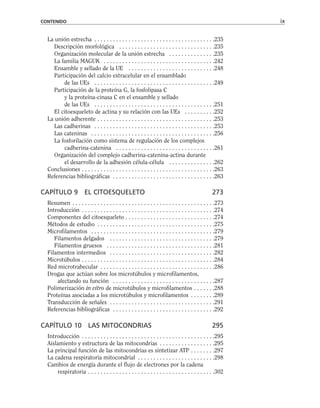 La unión estrecha . . . . . . . . . . . . . . . . . . . . . . . . . . . . . . . . . . . . . . .235
Descripción morfológica . . . . . . . . . . . . . . . . . . . . . . . . . . . . . . .235
Organización molecular de la unión estrecha . . . . . . . . . . . . . . .235
La familia MAGUK . . . . . . . . . . . . . . . . . . . . . . . . . . . . . . . . . . . .242
Ensamble y sellado de la UE . . . . . . . . . . . . . . . . . . . . . . . . . . . .248
Participación del calcio extracelular en el ensamblado
de las UEs . . . . . . . . . . . . . . . . . . . . . . . . . . . . . . . . . . . . . . .249
Participación de la proteína G, la fosfolipasa C
y la proteína-cinasa C en el ensamble y sellado
de las UEs . . . . . . . . . . . . . . . . . . . . . . . . . . . . . . . . . . . . . . .251
El citoesqueleto de actina y su relación con las UEs . . . . . . . . . .252
La unión adherente . . . . . . . . . . . . . . . . . . . . . . . . . . . . . . . . . . . . . .253
Las cadherinas . . . . . . . . . . . . . . . . . . . . . . . . . . . . . . . . . . . . . . .253
Las cateninas . . . . . . . . . . . . . . . . . . . . . . . . . . . . . . . . . . . . . . . .256
La fosforilación como sistema de regulación de los complejos
cadherina-catenina . . . . . . . . . . . . . . . . . . . . . . . . . . . . . . . .261
Organización del complejo cadherina-catenina-actina durante
el desarrollo de la adhesión célula-célula . . . . . . . . . . . . . . .262
Conclusiones . . . . . . . . . . . . . . . . . . . . . . . . . . . . . . . . . . . . . . . . . . .263
Referencias bibliográficas . . . . . . . . . . . . . . . . . . . . . . . . . . . . . . . . .263
CAPÍTULO 9 EL CITOESQUELETO 273
Resumen . . . . . . . . . . . . . . . . . . . . . . . . . . . . . . . . . . . . . . . . . . . . . .273
Introducción . . . . . . . . . . . . . . . . . . . . . . . . . . . . . . . . . . . . . . . . . . .274
Componentes del citoesqueleto . . . . . . . . . . . . . . . . . . . . . . . . . . . . .274
Métodos de estudio . . . . . . . . . . . . . . . . . . . . . . . . . . . . . . . . . . . . . .275
Microfilamentos . . . . . . . . . . . . . . . . . . . . . . . . . . . . . . . . . . . . . . . .279
Filamentos delgados . . . . . . . . . . . . . . . . . . . . . . . . . . . . . . . . . .279
Filamentos gruesos . . . . . . . . . . . . . . . . . . . . . . . . . . . . . . . . . . .281
Filamentos intermedios . . . . . . . . . . . . . . . . . . . . . . . . . . . . . . . . . .282
Microtúbulos . . . . . . . . . . . . . . . . . . . . . . . . . . . . . . . . . . . . . . . . . . .284
Red microtrabecular . . . . . . . . . . . . . . . . . . . . . . . . . . . . . . . . . . . . .286
Drogas que actúan sobre los microtúbulos y microfilamentos,
afectando su función . . . . . . . . . . . . . . . . . . . . . . . . . . . . . . . . .287
Polimerización in vitro de microtúbulos y microfilamentos . . . . . . .288
Proteínas asociadas a los microtúbulos y microfilamentos . . . . . . . .289
Transducción de señales . . . . . . . . . . . . . . . . . . . . . . . . . . . . . . . . . .291
Referencias bibliográficas . . . . . . . . . . . . . . . . . . . . . . . . . . . . . . . . .292
CAPÍTULO 10 LAS MITOCONDRIAS 295
Introducción . . . . . . . . . . . . . . . . . . . . . . . . . . . . . . . . . . . . . . . . . . .295
Aislamiento y estructura de las mitocondrias . . . . . . . . . . . . . . . . . .295
La principal función de las mitocondrias es sintetizar ATP . . . . . . . .297
La cadena respiratoria mitocondrial . . . . . . . . . . . . . . . . . . . . . . . . .298
Cambios de energía durante el flujo de electrones por la cadena
respiratoria . . . . . . . . . . . . . . . . . . . . . . . . . . . . . . . . . . . . . . . . .302
CONTENIDO ix
 