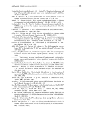 Cortés, J.J.; Sontheimer, E.; Seiwert, S.D. y Steitz, J.A., “Mutations in the conserved
loop of human U5 snRNA generate use of novel cryptic 5'splice site”, EMBO J.,
12: 5181-5189, 1993.
Datta, B. y Weiner, A.M., “Genetic evidence for base pairing between U2 and U6
snRNAs in mammalian mRNA splicing”, Nature, 352: 821-824, 1991.
Decker, C.J. y Sollner, Webb B., “RNA editing involves indiscriminate U changes
throughout precisely defined editing domains”, Cell, 61: 1001-1011, 1990.
Dynlacht, B.D., Hoey, T. y Tijan R., “Isolation of coactivators associated with the
TATA-binding protein that mediate transcriptional activation”, Cell, 66:
563-576, 1991.
Gabrielsen, O.S. y Sentenac, A., “RNA polymerase III and its transcription factors”,
Trends Biochem. Sci., 16: 412-416, 1991.
Gallie, D.R., “The cap and poly (A) tail function synergistically to regulate mRNA
translation efficiency”, Genes  Development, 5: 2108-2116, 1991.
Geiduschek, E.P. y Kassvetis, G.A., “RNA polymerase III transcription complex”, en
Transcription regulation, S.L. McKnight y K.R. Yamamoto, eds., Cold Spring
Harbor Laboratory Press, Cold Spring Harbor, Nueva York, 247-279, 1992
y Tocchini-Valentini, G.P., “Transcription by RNA polymerase III”, Ann.
Rev. Biochem., 57: 873-914, 1988.
Gold, H.A.; Topper, J.N.; Clayton, D.A. y Craft, J., “The RNA processing enzyme
Rnase MRP is identical to the Th RNP and related to Rnase P”., Science, 245:
1377-1380, 1989.
Greider, C.W. y Blackburn, E.H., “A telomeric sequence in the RNA of Tetrahymena
telomerase required for telomere repeat synthesis”, Nature, 337: 331-337,
1989.
, “The telomere terminal transferase of Tetrahymena is a ribonucleo-
protein enzyme with two distinct primer specificity components”, Cell, 51:
887-898, 1987.
Guerrier-Takada, C.; Gardiner, K.; Marsh, T.; Pace, N. y Altman, S., “The RNA moiety
of ribonuclease P is the catalytic subunit of the enzyme”, Cell, 35: 849-857, 1983.
Hannon, G.J.; Maroney, P.A.; Branch, A.; Benenfield, B.J.; Robertson, H.D. y Nilsen,
T.W., “Accurate processing of human pre-rRNA in vitro”, Mol. Cell Biol., 9:
4422-4431, 1989.
Harris, M.E. y Hajduk, S.L., “Kinetoplastid RNA editing: In vitro formation of
cytochrome b gRNA-mRNA chimeras from synthetic substrate RNAs”, Cell, 68:
1091-1099, 1992.
Holley, R.W.; Apgar, J.; Everett, G.A. y cols., “Structure of a ribonucleic acid”,
Science, 147: 1462-1465, 1965.
Jacquier, A., “Self-splicing group II and nuclear pre-mRNA introns: How similar are
they?”, Trends Biochem. Sci., 15: 351-354, 1990.
Kiss, T. y Filipowicks, W., “Evidence against a mitochondrial location of the 7-2/MRP
RNA in mammalian cells”, Cell, 70: 11-16, 1992.
Lerner, M.R.; Boyle, J.A.; Mount, S.M.; Wolin, S.L. y Steitz, J.A., “Are snRNPs
involved in splicing?”, Nature, 283: 220-224, 1980.
Li, H.V.; Zagorski, J. y Fournier, M.J., “Depletion of U14 small nuclear RNA (snR128)
disrupts production of 18S rRNA in Saccharomyces cerevisiae”, Mol. Cell Biol.,
10: 1145-1152, 1990.
Losick, R. y Chamberlin, M., RNA polymerase, Cold Spring Harbor Laboratory
Press, Nueva York, 1976.
Madhani, H.D. y Guthrie, C. “A novel base-pairing interaction between U2 and U6
snRNAs suggest a mechanism for the catalytic activation of the spliceosome”,
Cell, 71: 803-817, 1992.
CAPÍTULO 2 ÁCIDO RIBONUCLEICO, RNA 39
 