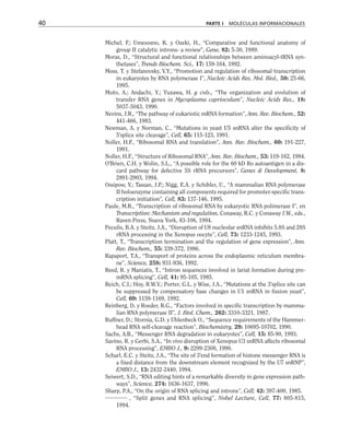 Michel, F.; Umesosno, K. y Ozeki, H., “Comparative and functional anatomy of
group II catalytic introns- a review”, Gene, 82: 5-30, 1989.
Moras, D., “Structural and functional relationships between aminoacyl-tRNA syn-
thetases”, Trends Biochem. Sci., 17: 159-164, 1992.
Moss, T. y Stefanovsky, V.Y., “Promotion and regulation of ribosomal transcription
in eukaryotes by RNA polymerase I”, Nucleic Acids Res. Mol. Biol., 50: 25-66,
1995.
Muto, A.; Andachi, Y.; Yuzawa, H. y cols., “The organization and evolution of
transfer RNA genes in Mycoplasma capriocolum”, Nucleic Acids Res., 18:
5037-5043, 1990.
Nevins, J.R., “The pathway of eukariotic mRNA formation”, Ann. Rev. Biochem., 52:
441-466, 1983.
Newman, A. y Norman, C., “Mutations in yeast U5 snRNA alter the specificity of
5'splice site cleavage”, Cell, 65: 115-123, 1991.
Noller, H.F., “Ribosomal RNA and translation”, Ann. Rev. Biochem., 60: 191-227,
1991.
Noller, H.F., “Structure of Ribosomal RNA”, Ann. Rev. Biochem., 53: 119-162, 1984.
O'Brien, C.H. y Wolin, S.L., “A possible role for the 60 kD Ro autoantigen in a dis-
card pathway for defective 5S rRNA precursors”, Genes  Development, 8:
2891-2903, 1994.
Ossipow, V.; Tassan, J.P.; Nigg, E.A. y Schibler, U., “A mammalian RNA polymerase
II holoenzyme containing all components required for promoter-specific trans-
cription initiation”, Cell, 83: 137-146, 1995.
Paule, M.R., “Transcription of ribosomal RNA by eukaryotic RNA polimerase I”, en
Transcription: Mechanism and regulation, Conaway, R.C. y Conaway J.W., eds.,
Raven Press, Nueva York, 83-106, 1994.
Peculis, B.A. y Steitz, J.A., “Disruption of U8 nucleolar snRNA inhibits 5.8S and 28S
rRNA processing in the Xenopus oocyte”, Cell, 73: 1233-1245, 1993.
Platt, T., “Transcription termination and the regulation of gene expression”, Ann.
Rev. Biochem., 55: 339-372, 1986.
Rapaport, T.A., “Transport of proteins across the endoplasmic reticulum membra-
ne”, Science, 258: 931-936, 1992.
Reed, R. y Maniatis, T., “Intron sequences involved in lariat formation during pre-
mRNA splicing”, Cell, 41: 95-105, 1985.
Reich, C.I.; Hoy, R.W.V.; Porter, G.L. y Wise, J.A., “Mutations at the 3'splice site can
be suppressed by compensatory base changes in U1 snRNA in fission yeast”,
Cell, 69: 1159-1169, 1992.
Reinberg, D. y Roeder, R.G., “Factors involved in specific transcription by mamma-
lian RNA polymerase II”, J. Biol. Chem., 262: 3310-3321, 1987.
Ruffner, D.; Stornia, G.D. y Uhlenbeck O., “Sequence requirements of the Hammer-
head RNA self-cleavage reaction”, Biochemistry, 29: 10695-10702, 1990.
Sachs, A.B., “Messenger RNA degradation in eukaryotes”, Cell, 15: 85-90, 1993.
Savino, R. y Gerbi, S.A., “In vivo disruption of Xenopus U3 snRNA affects ribosomal
RNA processing”, EMBO J., 9: 2299-2308, 1990.
Scharl, E.C. y Steitz, J.A., “The site of 3'end formation of histone messenger RNA is
a fixed distance from the downstream element recognized by the U7 snRNP”,
EMBO J., 13: 2432-2440, 1994.
Seiwert, S.D., “RNA editing hints of a remarkable diversity in gene expression path-
ways”, Science, 274: 1636-1637, 1996.
Sharp, P.A., “On the origin of RNA splicing and introns”, Cell; 42: 397-400, 1985.
, “Split genes and RNA splicing”, Nobel Lecture, Cell, 77: 805-815,
1994.
40 PARTE I MOLÉCULAS INFORMACIONALES
 