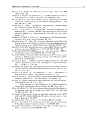 Shumard, C.M. y Eichler, D.C., “Ribosomal RNA processing”, J. Biol. Chem., 263:
19346-19352, 1988.
Siebenlist, U.; Simpson, R.B. y Gilbert, W. E., “Coli RNA polymerase interacts ho-
mologously with two different promoters”, Cell, 20: 269-281, 1980.
Söll, D.; Jones, D.S.; Ohtsuka, E.; Faulkner, R.D. y cols., “Specificity of sRNA for re-
cognition of codons as studied by the ribosomal binding technique”, J. Mol.
Biol., 19: 556-575, 1966.
Sollner-Webb, B. y Tower, J., “Transcription of cloned eukaryotic ribosomal RNA ge-
nes”, Ann. Rev. Biochem., 55: 801-830, 1986.
; Tyc, K. y Steitz, J.A., “Ribosomal RNA processing in eukaryotes”, en
Ribosomal RNA: Structure, evolution, processing and function in protein
synthesis, Dahlberg, A.E. y Zimmermann, R.A. eds., CRC Press, Boca Raton,
Florida, 1993.
Steinberg, S.A.; Misch, A. y Sprinzl, M., “Compilation of tRNA sequences and se-
quences of tRNA genes”, Nucleic Acids Res., 21: 1993.
Takgaki, V.; Ryner, L.C. y Manley, J.L., “Separation and characterization of a poly (A)
polymerase and characterization of a poly (A) polymerase and a cleavage/speci-
fic factor required for pre-mRNA polyadenylation”, Cell, 52: 731-742, 1988.
Tarn, W.Y. y Steitz, J.A., “A novel spliceosome containing U11, U12, and U5 snRNPs
excices a minor class (AT-AC) intron In Vitro”, Cell, 84: 801-8011, 1996.
Tyc, K. y Steitz, J.A., “U3, U8, U13 comprise a new class of mammalian snRNPs lo-
calized in the cell nucleolus”, EMBO J., 8:3 113-3119, 1989.
Tycoswski, K.T.; Shu, M.D. y Steitz, J.A., “A small nucleolar RNA is processed from
an intron of the human gene encoding ribosomal protein S3”, Genes  Deve-
lopment, 7: 1176-1190, 1993.
Usheva, A., y Shenk, T., “TATA-binding protein-independent initiation: YYI, TIIB,
and RNA polymerase II direct basal transcription on supercoiled template
DNA”, Cell, 76: 1115-1121, 1994.
Wassarman, D.A., y Steitz, J.A., “Structural analyses of the 7SK ribonucleoprotein:
The most abundant human small RNP of unknown function”, Mol. Cell Biol.,
11:3 432-3445, 1991.
, K.M. y Steitz, J.A., “The low abundance U11 and U12 snRNPs interact to
form a two-snRNP complex”, Mol. Cell Biol., 12: 1276-1285, 1992.
Whale, E., y Keller, W., “The biochemistry of 3'-end cleavage and polyadenylation of
messenger RNA precursors”, Ann. Rev. Biochem., 61: 419-440, 1992.
Wickens, M., “How the messenger got its tail: addition of poly (A) in the nucleus”,
Trends Biochem. Sci., 15: 277-281, 1990.
, “In the beginning is the end: regulation of poly (A) addition and remo-
val during early development”, Trends Biochem. Sci., 15: 320-324, 1990.
Wolin, S.L. y Steitz, J.A., “The Ro cytoplasmic ribonucleoprotein: Identification of
the antigenic protein and its binding site on the Ro RNAs”, Proc. Natl. Acad.
Sci, 81: 1996-2000, 1984.
Yokoyama, S. y Nishimura, S., “Structures of modified nucleosides found in tRNA”,
en Transfer RNA, Söll, D. y RajBhandary, U.L. eds., American Society for Micro-
biology, Washington, D.C., 1993.
Young, R.A., “RNA polymerase II”, Ann. Rev. Biochem., 60: 689-715, 1991.
Zawel, L. y Reinberg, D., “Common themes in assembly and function of eukaryotic
transcription complexes”, Ann. Rev. Biochem., 64: 533-561, 1995.
Zhuang, Y. y Weiner, A.M., “A compensatory base change in U1 snRNA suppresses a
5'splice site mutation”, Cell, 46: 827-835, 1986.
CAPÍTULO 2 ÁCIDO RIBONUCLEICO, RNA 41
 