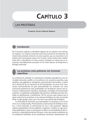 En el presente capítulo se abordarán algunos de los aspectos más relevan-
tes respecto a la relación secuencia-estructura-función de las proteínas. El
tratamiento pretende centrarse en varios aspectos que se encuentran en la
frontera del conocimiento actual. Por lo tanto, ciertos tópicos bien estable-
cidos sólo se describirán en forma somera, tomando en cuenta que se en-
cuentran invariablemente presentes en los textos básicos de bioquímica y
biología molecular.
La evolución ha utilizado la virtualmente ilimitada capacidad de crear di-
versidad molecular, posible en los polímeros de secuencia específica, para
satisfacer una gigantesca variedad de requerimientos funcionales. A partir
de la utilización de un repertorio de 20 aminoácidos, los seres vivos cons-
truyen macromoléculas de gran particularidad (en contraste con otras
estructuras poliméricas cuyas propiedades son periódicas): poseen una es-
tructura tridimensional específica, despliegan actividades frecuentemente
evidentes y manifiestan propiedades fisicoquímicas definidas que han faci-
litado su identificación y purificación. Tal vez sea por estas razones que el
papel central de las proteínas en los sistemas biológicos ha sido reconocido
desde el siglo pasado, antes que el de otras macromoléculas biológicas.
La diversidad de funciones que desempeñan las proteínas en los seres
vivos es en verdad amplia. Prácticamente, toda transacción biológica mues-
tra, a nivel molecular, la intervención de una o más proteínas. Algunas
cadenas polipeptídicas forman glóbulos compactos, solubles en agua (pro-
teínas globulares), otras se estructuran en fibras con propiedades de alta re-
sistencia o elasticidad (proteínas fibrosas), otras más pueden embeberse en
los ambientes hidrófobos de las membranas (proteínas membranales). En
43
LAS PROTEÍNAS
CAPÍTULO 3
Francisco Xavier Soberón Mainero
Introducción
Las proteínas como polímeros con funciones
específicas
 