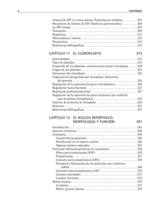 Síntesis de ATP en mitocondrias. Fosforilación oxidativa . . . . . . . . .303
Mecanismo de síntesis de ATP. Hipótesis quimiosmótica . . . . . . . . .304
La ATP sintasa . . . . . . . . . . . . . . . . . . . . . . . . . . . . . . . . . . . . . . . . . .307
Transporte . . . . . . . . . . . . . . . . . . . . . . . . . . . . . . . . . . . . . . . . . . . . .309
Biogénesis . . . . . . . . . . . . . . . . . . . . . . . . . . . . . . . . . . . . . . . . . . . . .311
Mitocondrias y muerte . . . . . . . . . . . . . . . . . . . . . . . . . . . . . . . . . . .312
Perspectivas . . . . . . . . . . . . . . . . . . . . . . . . . . . . . . . . . . . . . . . . . . .312
Referencias bibliográficas . . . . . . . . . . . . . . . . . . . . . . . . . . . . . . . . .313
CAPÍTULO 11 EL CLOROPLASTO 315
Generalidades . . . . . . . . . . . . . . . . . . . . . . . . . . . . . . . . . . . . . . . . . .315
Tipos de plástidos . . . . . . . . . . . . . . . . . . . . . . . . . . . . . . . . . . . . . . .315
Desarrollo de los plástidos: comunicación núcleo-cloroplasto . . . . .319
Origen de los plástidos . . . . . . . . . . . . . . . . . . . . . . . . . . . . . . . . . . .321
Estructura del cloroplasto . . . . . . . . . . . . . . . . . . . . . . . . . . . . . . . . .322
Organización del genoma del cloroplasto. Estructura
del genoma . . . . . . . . . . . . . . . . . . . . . . . . . . . . . . . . . . . . . . . . .324
Regulación de la expresión de genes cloroplásticos . . . . . . . . . . . . .325
Regulación transcripcional . . . . . . . . . . . . . . . . . . . . . . . . . . . . . . . .327
Regulación postranscripcional . . . . . . . . . . . . . . . . . . . . . . . . . . . . .327
Regulación de la expresión de genes nucleares que codifican
para proteínas cloroplásticas . . . . . . . . . . . . . . . . . . . . . . . . . . .331
Importe de proteínas al cloroplasto . . . . . . . . . . . . . . . . . . . . . . . . .334
Resumen . . . . . . . . . . . . . . . . . . . . . . . . . . . . . . . . . . . . . . . . . . . . . .337
Referencias bibliográficas . . . . . . . . . . . . . . . . . . . . . . . . . . . . . . . . .337
CAPÍTULO 12 EL NÚCLEO INTERFÁSICO.
MORFOLOGÍA Y FUNCIÓN 341
Introducción . . . . . . . . . . . . . . . . . . . . . . . . . . . . . . . . . . . . . . . . . . .341
Aspectos evolutivos . . . . . . . . . . . . . . . . . . . . . . . . . . . . . . . . . . . . . .342
Cromatina . . . . . . . . . . . . . . . . . . . . . . . . . . . . . . . . . . . . . . . . . . . . .345
Características generales . . . . . . . . . . . . . . . . . . . . . . . . . . . . . . .345
Distribución en el espacio nuclear . . . . . . . . . . . . . . . . . . . . . . . .348
Algunos núcleos especiales . . . . . . . . . . . . . . . . . . . . . . . . . . . . .351
Partículas ribonucleoproteicas no nucleolares . . . . . . . . . . . . . . . . .354
Fibras pericromatinianas (FPC) . . . . . . . . . . . . . . . . . . . . . . . . . .355
Polipartículas . . . . . . . . . . . . . . . . . . . . . . . . . . . . . . . . . . . . . . .357
Gránulos pericromatinianos (GPC) . . . . . . . . . . . . . . . . . . . . . . .359
Transporte intranuclear de las partículas que contienen
mRNA . . . . . . . . . . . . . . . . . . . . . . . . . . . . . . . . . . . . . . . . . .369
Gránulos intercromatinianos (GIC) . . . . . . . . . . . . . . . . . . . . . . .370
Cuerpos espiralados . . . . . . . . . . . . . . . . . . . . . . . . . . . . . . . . . . .371
Cuerpos nucleares . . . . . . . . . . . . . . . . . . . . . . . . . . . . . . . . . . . .373
Matriz nuclear . . . . . . . . . . . . . . . . . . . . . . . . . . . . . . . . . . . . . . . . . .375
La lámina . . . . . . . . . . . . . . . . . . . . . . . . . . . . . . . . . . . . . . . . . . .377
Matriz nuclear interna . . . . . . . . . . . . . . . . . . . . . . . . . . . . . . . . .378
x CONTENIDO
 