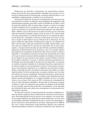 Empecemos por describir, someramente, las características sobresa-
lientes de las dos técnicas experimentales utilizadas para acercarse a la es-
tructura tridimensional de biomoléculas, poniendo especial énfasis en sus
cualidades complementarias y también en sus limitaciones.
La técnica de difracción de rayos X se fundamenta en la interacción de
las moléculas en estudio con radiación electromagnética de longitud de onda
suficientemente pequeña, para poder revelar los detalles de un objeto a nivel
de resolución atómica. Esto se puede lograr siempre y cuando se consigan
cristales verdaderos de los compuestos en estudio, en razón de que reque-
rimos una muestra con suficiente material para generar una señal detec-
table y debido a que la derivación de los datos necesita que las moléculas
estén precisamente orientadas respecto al haz de rayos X. Un cristal cumple
con estas características. La información presente en un conjunto de patro-
nes de difracción, colectados en diversas orientaciones del cristal, consti-
tuye el juego de datos básicos para la inferencia de la estructura. En este
punto surgen dos importantes consideraciones respecto a la calidad de los
datos: por una parte, hasta qué resolución fue posible colectar datos; y por
otra, qué tan completa fue la colección de estos datos. En un paso subse-
cuente, se requiere derivar las fases de cada reflexión, parámetros indispen-
sables para la determinación de la estructura, y que no se pueden obtener
directamente de los patrones de difracción. Este proceso puede ser difícil o
imposible, y normalmente involucra la obtención de derivados del cristal
en los que se asocien unos pocos átomos pesados; sin embargo, en los casos en
que se dispone de una estructura muy similar, se puede intentar la técnica
de reemplazo molecular, en la que se utiliza la estructura previamente de-
terminada como base para obtener las fases. En una etapa final, se construye
un modelo molecular alrededor de la densidad electrónica experimental y
se refina el modelo en un procedimiento recursivo. En este punto encontra-
mos el otro elemento importante en la calidad de una estructura cristalo-
gráfica, el llamado factor R, que indica la adecuación del modelo a los datos
experimentales. En términos generales, se puede considerar que la resolu-
ción atómica (en la que se distinguen claramente las formas y posiciones de
las cadenas laterales de aminoácidos, se pueden medir distancias precisas,
deducir puentes de hidrógeno, etc.) empieza alrededor de los 2 o 2.5 angs-
troms y con un factor R de menos de 20%. La técnica de cristalografía de
rayos X rinde información detallada y directa sobre la estructura y, aunque
se obtiene a partir de condiciones que pueden ser alejadas de las fisiológi-
cas (por ejemplo, presencia de cosolventes y precipitantes), se ha observado
por multitud de datos que refleja muy cercanamente la conformación bio-
lógicamente relevante.
En años más recientes, la espectroscopia de resonancia magnética nu-
clear ha podido emplearse para la deducción de estructuras macromolecu-
lares. Esta capacidad deriva de los avances en los equipos, con nuevas fuen-
tes de campo magnético que dependen de superconductores, así como de la
incrementada capacidad computacional para el control del experimento y
para la colección y procesamiento de los datos. Experimentos de NMR de
dos, tres y cuatro dimensiones (cada dimensión significa una condición
experimental dada), permiten la medición de distancias entre átomos (hi-
CAPÍTULO 3 LAS PROTEÍNAS 53
La espectroscopia de
resonancia magnéti-
ca nuclear ha podido
emplearse para la de-
ducción de estructuras
macromoleculares.
 