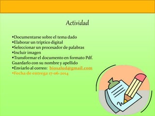 Actividad
Documentarse sobre el tema dado
Elaborar un tríptico digital
Seleccionar un procesador de palabras
Incluir imagen
Transformar el documento en formato Pdf.
Guardarlo con su nombre y apellido
Enviarlo al correo: biosalud@gmail.com
Fecha de entrega 17-06-2014
 