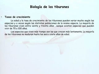 Biología de los tiburones Hendiduras   branquiales Tasas de crecimiento La edad y la tasa de crecimiento de los tiburones pueden variar mucho según las especies y a veces según las distintas poblaciones de la misma especie. La mayoría de los tiburones viven entre veinte y treinta años , aunque existen especies que pueden vivir de 70 a 100 años. Las especies que viven más tiempo son las que crecen más lentamente. La mayoría de los tiburones no maduran hasta los seis o siete años de edad. 