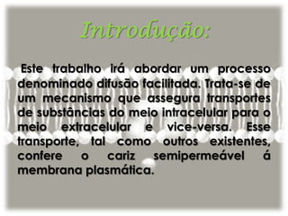Introdução:
Este trabalho irá abordar um processo
denominado difusão facilitada. Trata-se de
um mecanismo que assegura transportes
de substâncias do meio intracelular para o
meio extracelular e vice-versa. Esse
transporte, tal como outros existentes,
confere o cariz semipermeável á
membrana plasmática.
 