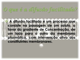  A difusão facilitada é um processo que
consiste na passagem de um soluto, a
favor do gradiente de Concentração, de
um lado para o outro da membrana
plasmática, com intervenção ativa dos
constituintes membranares.
 