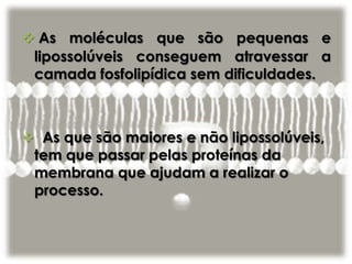  As moléculas que são pequenas e
lipossolúveis conseguem atravessar a
camada fosfolipídica sem dificuldades.
 As que são maiores e não lipossolúveis,
tem que passar pelas proteínas da
membrana que ajudam a realizar o
processo.
 