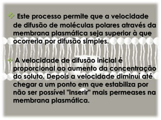  Este processo permite que a velocidade
de difusão de moléculas polares através da
membrana plasmática seja superior à que
ocorreria por difusão simples.
 A velocidade de difusão inicial é
proporcional ao aumento da concentração
do soluto. Depois a velocidade diminuí até
chegar a um ponto em que estabiliza por
não ser possível "inserir" mais permeases na
membrana plasmática.
 