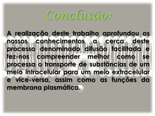 Conclusão:
A realização deste trabalho aprofundou os
nossos conhecimentos a cerca deste
processo denominado difusão facilitada e
fez-nos compreender melhor como se
processa o transporte de substâncias de um
meio intracelular para um meio extracelular
e vice-versa, assim como as funções da
membrana plasmática.
 