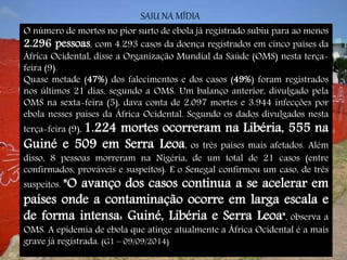 SAIU NA MÍDIA 
O número de mortos no pior surto de ebola já registrado subiu para ao menos 
2.296 pessoas, com 4.293 casos da doença registrados em cinco países da 
África Ocidental, disse a Organização Mundial da Saúde (OMS) nesta terça-feira 
(9). 
Quase metade (47%) dos falecimentos e dos casos (49%) foram registrados 
nos últimos 21 dias, segundo a OMS. Um balanço anterior, divulgado pela 
OMS na sexta-feira (5), dava conta de 2.097 mortes e 3.944 infecções por 
ebola nesses países da África Ocidental. Segundo os dados divulgados nesta 
terça-feira (9), 1.224 mortes ocorreram na Libéria, 555 na 
Guiné e 509 em Serra Leoa, os três países mais afetados. Além 
disso, 8 pessoas morreram na Nigéria, de um total de 21 casos (entre 
confirmados, prováveis e suspeitos). E o Senegal confirmou um caso, de três 
suspeitos. "O avanço dos casos continua a se acelerar em 
países onde a contaminação ocorre em larga escala e 
de forma intensa: Guiné, Libéria e Serra Leoa", observa a 
OMS. A epidemia de ebola que atinge atualmente a África Ocidental é a mais 
grave já registrada. (G1 – 09/09/2014) 
 