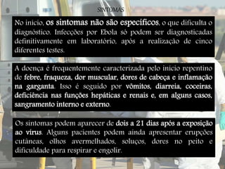 SINTOMAS 
No início, os sintomas não são específicos, o que dificulta o 
diagnóstico. Infecções por Ebola só podem ser diagnosticadas 
definitivamente em laboratório, após a realização de cinco 
diferentes testes. 
A doença é frequentemente caracterizada pelo início repentino 
de febre, fraqueza, dor muscular, dores de cabeça e inflamação 
na garganta. Isso é seguido por vômitos, diarreia, coceiras, 
deficiência nas funções hepáticas e renais e, em alguns casos, 
sangramento interno e externo. 
Os sintomas podem aparecer de dois a 21 dias após a exposição 
ao vírus. Alguns pacientes podem ainda apresentar erupções 
cutâneas, olhos avermelhados, soluços, dores no peito e 
dificuldade para respirar e engolir. 
 