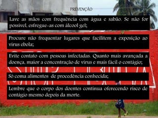 PREVENÇÃO 
Lave as mãos com frequência com água e sabão. Se não for 
possível, esfregue-as com álcool gel; 
Procure não frequentar lugares que facilitem a exposição ao 
vírus ebola; 
Evite contato com pessoas infectadas. Quanto mais avançada a 
doença, maior a concentração de vírus e mais fácil o contágio; 
Só coma alimentos de procedência conhecida; 
Lembre que o corpo dos doentes continua oferecendo risco de 
contágio mesmo depois da morte. 
 