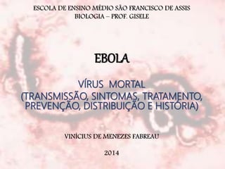 ESCOLA DE ENSINO MÉDIO SÃO FRANCISCO DE ASSIS 
BIOLOGIA – PROF. GISELE 
EBOLA 
VÍRUS MORTAL 
(TRANSMISSÃO, SINTOMAS, TRATAMENTO, 
PREVENÇÃO, DISTRIBUIÇÃO E HISTÓRIA) 
VINÍCIUS DE MENEZES FABREAU 
2014 
 