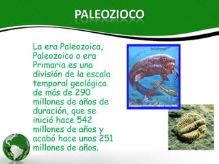 PALEOZIOCO

La era Paleozoica,
Paleozoico o era
Primaria es una división
de la escala temporal
geológica de más de
290 millones de años
de duración, que se
inició hace 542 millones
de años y acabó hace
unos 251 millones de
años.
 