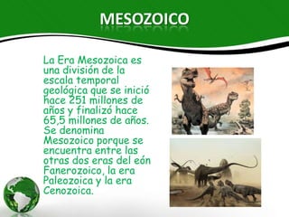 MESOZOICO

La Era Mesozoica es una
división de la escala
temporal geológica que se
inició hace 251 millones de
años y finalizó hace 65,5
millones de años. Se
denomina Mesozoico porque
se encuentra entre las otras
dos eras del eón Fanerozoico,
la era Paleozoica y la era
Cenozoica.
 