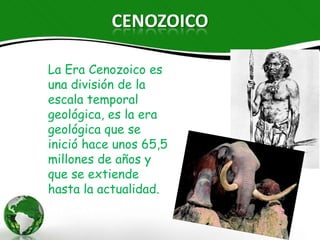 CENOZOICO

La Era Cenozoico es
una división de la
escala temporal
geológica, es la era
geológica que se
inició hace unos 65,5
millones de años y
que se extiende
hasta la
actualidad.
 