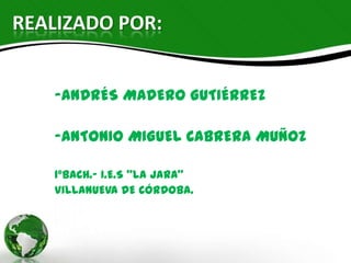 REALIZADO POR:


   -ANDRÉS MADERO GUTIÉRREZ


   -ANTONIO MIGUEL CABRERA MUÑOZ


   1ºBACH.- I.E.S “LA JARA”
   VILLANUEVA DE CÓRDOBA.
 