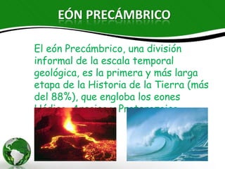 EÓN PRECÁMBRICO

El eón Precámbrico, una división informal
de la escala temporal geológica, es la
primera y más larga etapa de la Historia
de la Tierra (más del 88%), que engloba
los eones Hádico, Arcaico y Proterozoico.
 