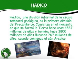 HÁDICO

Hádico, una división informal de la escala
temporal geológica, es la primera división del
Precámbrico. Comienza en el momento en que se
formó la Tierra hace unos 4567 millones de años y
termina hace 3800 millones de años durando 767
millones de años, cuando comienza el eón Arcaico.
 