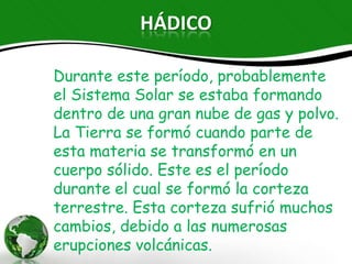 HÁDICO

Durante este período, probablemente el
Sistema Solar se estaba formando dentro
de una gran nube de gas y polvo. La Tierra
se formó cuando parte de esta materia se
transformó en un cuerpo sólido. Este es el
período durante el cual se formó la
corteza terrestre. Esta corteza sufrió
muchos cambios, debido a las numerosas
erupciones volcánicas.
 