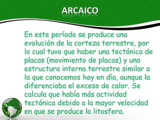 ARCAICO

En este período se produce una evolución
de la corteza terrestre, por lo cual tuvo que
haber una tectónica de placas (movimiento
de placas) y una estructura interna
terrestre similar a la que conocemos hoy
en día, aunque la diferenciaba el exceso de
calor. Se calcula que había más actividad
tectónica debido a la mayor velocidad en
que se produce la litosfera.
 