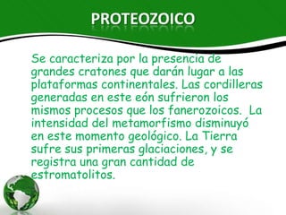 PROTEOZOICO

Se caracteriza por la presencia de grandes
cratones que darán lugar a las
plataformas continentales. Las cordilleras
generadas en este eón sufrieron los
mismos procesos que los fanerozoicos. La
intensidad del metamorfismo disminuyó
en este momento geológico. La Tierra sufre
sus primeras glaciaciones, y se registra
una gran cantidad de estromatolitos.
 