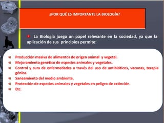 La Biología juega un papel relevante en la sociedad, ya que la
aplicación de sus principios permite:
¿POR QUÉ ES IMPORTANTE LA BIOLOGÍA?
Producción masiva de alimentos de origen animal y vegetal.
Mejoramiento genético de especies animales y vegetales.
Control y cura de enfermedades a través del uso de antibióticos, vacunas, terapia
génica.
Saneamiento del medio ambiente.
Protección de especies animales y vegetales en peligro de extinción.
Etc.
 
