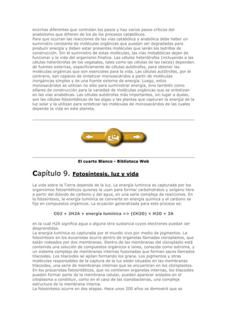 enzimas diferentes que controlan los pasos y hay varios pasos críticos del
anabolismo que difieren de los de los procesos catabólicos.
Para que ocurran las reacciones de las vías catabólica y anabólica debe haber un
suministro constante de moléculas orgánicas que puedan ser degradadas para
producir energía y deben estar presentes moléculas que serán los ladrillos de
construcción. Sin el suministro de estas moléculas, las vías metabólicas dejan de
funcionar y la vida del organismo finaliza. Las células heterótrofas (incluyendo a las
células heterótrofas de los vegetales, tales como las células de las raíces) dependen
de fuentes externas, específicamente de células autótrofas, para obtener las
moléculas orgánicas que son esenciales para la vida. Las células autótrofas, por el
contrario, son capaces de sintetizar monosacáridos a partir de moléculas
inorgánicas simples y de una fuente externa de energía. Luego, estos
monosacáridos se utilizan no sólo para suministrar energía, sino también como
sillares de construcción para la variedad de moléculas orgánicas que se sintetizan
en las vías anabólicas. Las células autótrofas más importantes, sin lugar a dudas,
son las células fotosintéticas de las algas y las plantas que capturan la energía de la
luz solar y la utilizan para sintetizar las moléculas de monosacáridos de las cuales
depende la vida en este planeta.
El cuarto Blanco - Biblioteca Web
Capítulo 9. Fotosíntesis, luz y vida
La vida sobre la Tierra depende de la luz. La energía lumínica es capturada por los
organismos fotosintéticos quienes la usan para formar carbohidratos y oxígeno libre
a partir del dióxido de carbono y del agua, en una serie compleja de reacciones. En
la fotosíntesis, la energía lumínica se convierte en energía química y el carbono se
fija en compuestos orgánicos. La ecuación generalizada para este proceso es:
CO2 + 2H2A + energía lumínica => (CH2O) + H2O + 2A
en la cual H2A significa agua o alguna otra sustancia cuyos electrones puedan ser
desprendidos.
La energía lumínica es capturada por el mundo vivo por medio de pigmentos. La
fotosíntesis en los eucariotas ocurre dentro de organelas llamadas cloroplastos, que
están rodeados por dos membranas. Dentro de las membranas del cloroplasto está
contenida una solución de compuestos orgánicos e iones, conocida como estroma, y
un sistema complejo de membranas internas fusionadas que forman sacos llamados
tilacoides. Los tilacoides se apilan formando los grana. Los pigmentos y otras
moléculas responsables de la captura de la luz están situados en las membranas
tilacoides, una serie de membranas internas que se encuentran en los cloroplastos.
En los procariotas fotosintéticos, que no contienen organelas internas, los tilacoides
pueden formar parte de la membrana celular, pueden aparecer aislados en el
citoplasma o constituir, como en el caso de las cianobacterias, una compleja
estructura de la membrana interna.
La fotosíntesis ocurre en dos etapas. Hace unos 200 años se demostró que se
 