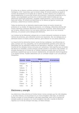 El núcleo de un átomo contiene protones cargados positivamente y -a excepción del
hidrógeno, (1H)- neutrones, que no tienen carga. El número atómico es igual al
número de protones en el núcleo de un átomo. El peso atómico de un átomo es,
aproximadamente, la suma del número de protones y neutrones existentes en su
núcleo. Las propiedades químicas de un átomo están determinadas por sus
electrones (partículas pequeñas, cargadas negativamente), que se encuentran
fuera del núcleo. El número de electrones en un átomo es igual al número de
protones y determina el número atómico.
Todos los átomos de un elemento determinado tienen el mismo número de
protones en su núcleo. En algunas ocasiones, sin embargo, diferentes átomos del
mismo elemento contienen diferentes números de neutrones. Estos átomos que,
por lo tanto, difieren entre sí en sus pesos atómicos, pero no en sus números
atómicos, se conocen como isótopos del elemento.
Los núcleos de los diferentes isótopos de un mismo elemento contienen el mismo
número de protones, pero diferente número de neutrones. Así, los isótopos de un
elemento tienen el mismo número atómico, pero difieren en sus pesos atómicos.
La mayoría de los elementos tienen varias formas isotópicas. Las diferencias en
peso, aunque son muy pequeñas, son lo suficientemente grandes como para ser
detectadas por los aparatos modernos de laboratorio. Además, si bien no todos,
muchos de los isótopos menos comunes son radiactivos. Esto significa que el núcleo
del átomo es inestable y emite energía cuando cambia a una forma más estable. La
energía liberada por el núcleo de un isótopo radiactivo puede estar en forma de
partículas subatómicas que se mueven rápidamente, de radiación electromagnética
o en ambas formas. Pueden detectarse con un contador Geiger o con una película
fotográfica
Electrones y energía
Los electrones más próximos al núcleo tienen menos energía que los más alejados
y, de esta manera, se encuentran en un nivel energético más bajo. Un electrón
tiende a ocupar el nivel energético más bajo disponible, pero con el ingreso de
energía puede ser lanzado a un nivel energético más alto. Cuando el electrón
regresa a un nivel de energía más bajo, se libera energía.
 