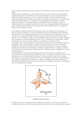 pero muchas sustancias iónicas se separan fácilmente en agua, produciendo iones
libres.
Muchos iones constituyen un porcentaje ínfimo del peso vivo, pero desempeñan
papeles centrales. El ion potasio (K+) es el principal ion con carga positiva en la
mayoría de los organismos, y en su presencia puede ocurrir la mayoría de los
procesos biológicos esenciales. Los iones calcio (Ca2+), potasio (K+) y sodio (Na+)
están implicados todos en la producción y propagación del impulso nervioso.
Además, el Ca2+ es necesario para la contracción de los músculos y para el
mantenimiento de un latido cardíaco normal. El ion magnesio (Mg2+) forma parte
de la molécula de clorofila, la cual atrapa la energía radiante del Sol en algunas
algas y en las plantas verdes.
Los enlaces covalentes están formados por pares de electrones compartidos. Un
átomo puede completar su nivel de energía exterior compartiendo electrones con
otro átomo. En los enlaces covalentes, el par de electrones compartidos forma un
orbital nuevo (llamado orbital molecular) que envuelve a los núcleos de ambos
átomos. En un enlace de este tipo, cada electrón pasa parte de su tiempo alrededor
de un núcleo y el resto alrededor del otro. Así, al compartir los electrones, ambos
completan su nivel de energía exterior y neutralizan la carga nuclear.
Los átomos que necesitan ganar electrones para tener un nivel energético exterior
completo y por lo tanto estable, tienen una fuerte tendencia a formar enlaces
covalentes. Así, por ejemplo, un átomo de hidrógeno forma un enlace covalente
simple con otro átomo de hidrógeno. También puede formar un enlace covalente
con cualquier otro átomo que necesite ganar un electrón para completar su nivel de
energía exterior.
La capacidad de los átomos de carbono para formar enlaces covalentes es de
extraordinaria importancia en los sistemas vivos. Un átomo de carbono tiene cuatro
electrones en su nivel energético exterior. Puede compartir cada uno de estos
electrones con otro átomo, formando enlaces covalentes hasta con cuatro átomos.
Los enlaces covalentes formados por un átomo de carbono pueden hacerse con
cuatro átomos diferentes (los más frecuentes son hidrógeno, oxígeno y nitrógeno) o
con otros átomos de carbono.
Orbitales del átomo de carbono
Cuando un átomo de carbono forma enlaces covalentes con otros cuatro átomos,
los electrones de su nivel de energía exterior forman nuevos orbitales. Estos nuevos
 