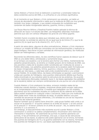 James Watson y Francis Crick se dedicaron a examinar y constrastar todos los
datos existentes acerca del DNA, y a unificarlos en una síntesis significativa.
En el momento en que Watson y Crick comenzaron sus estudios, ya había un
cúmulo de abundante información.e sabía que la molécula de DNA era muy grande,
también muy larga y delgada, y que estaba compuesta de nucleótidos que
contenían las bases nitrogenadas adenina, guanina, timina y citosina.
Los físicos Maurice Wilkins y Rosalind Franklin habían aplicado la técnica de
difracción de rayos X al estudio del DNA. Las fotografías obtenidas mostraban
patrones que casi con certeza reflejaban los giros de una hélice gigante.
También fueron cruciales los datos que indicaban que, dentro del error
experimental, la cantidad de adenina (A) es igual que la de timina (T) y que la de
guanina (G) es igual que la de citosina (C): A=T y G=C.
A partir de estos datos, algunos de ellos contradictorios, Watson y Crick intentaron
construir un modelo de DNA que concordara con los hechosconocidos y explicara su
papel biológico. Para llevar la gran cantidad de información genética, las moléculas
debían ser heterogéneas y variadas.
Reuniendo los diferentes datos, los dos científicos fueron capaces de deducir que el
DNA es una doble hélice, entrelazada y sumamente larga.
Si se tomase una escalera y se la torciera para formar una hélice, manteniendo los
peldaños perpendiculares, se tendría un modelo grosero de la molécula de DNA. Los
dos parantes o lados de la escalera están constituidos por moléculas de azúcar y
fosfato alternadas. Los peldaños perpendiculares de la escalera están formados por
las bases nitrogenadas adenina, timina, guanina y citosina. Cada peldaño está
formado por dos bases, y cada base está unida covalentemente a una unidad
azúcar-fosfato. En la doble hélice, las bases enfrentadas se aparean y permanecen
unidas por puentes de hidrógeno, esos puentes relativamente débiles que Pauling
había encontrado en sus estudios sobre la estructura de las proteínas. De acuerdo
con las mediciones efectuadas mediante rayos X, las bases apareadas (los peldaños
de la escalera) debían ser siempre combinaciones de una purina con una pirimidina.
Cuando Watson y Crick analizaron los datos, armaron modelos reales de las
moléculas usando alambre y hojalata, ensayando dónde podía encajar cada pieza
en el rompecabezas tridimensional. A medida que trabajaban con los modelos,
advirtieron que los nucleótidos situados en cualquiera de las cadenas de la doble
hélice podían acoplarse en cualquier orden o secuencia. Dado que una molécula de
DNA puede tener miles de nucleótidos de largo, es posible obtener una gran
variedad de secuencias de bases diferentes, y la variedad es uno de los requisitos
primarios del material genético.
Notaron también que la cadena tiene dirección: cada grupo fosfato está unido a un
azúcar en la posición 5' -el quinto carbono en el anillo de azúcar- y al otro azúcar
en la posición 3' -el tercer carbono en el anillo de azúcar-. Así, la cadena tiene un
extremo 5' y un extremo 3'.
Sin embargo, el descubrimiento más excitante ocurrió cuando Watson y Crick
comenzaron a construir la cadena complementaria. Encontraron otra restricción
interesante e importante. No solamente las purinas no podrían aparearse con
purinas, ni las pirimidinas con pirimidinas, sino que, a causa de las estructuras
particulares de las bases, la adenina sólo podía aparearse con la timina, formando
dos puentes de hidrógeno (A=T) y la guanina solamente con la citosina, formando
tres puentes de hidrógeno (G=C). Las bases apareadas eran complementarias.
 