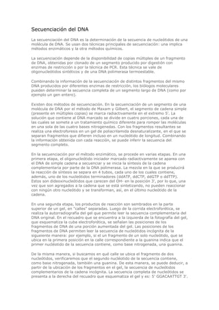 Secuenciación del DNA
La secuenciación del DNA es la determinación de la secuencia de nucleótidos de una
molécula de DNA. Se usan dos técnicas principales de secuenciación: una implica
métodos enzimáticos y la otra métodos químicos.
La secuenciación depende de la disponibilidad de copias múltiples de un fragmento
de DNA, obtenidas por clonado de un segmento producido por digestión con
enzimas de restricción o por la técnica de PCR. Esta técnica se vale de
oligonucleótidos sintéticos y de una DNA polimerasa termoestable.
Combinando la información de la secuenciación de distintos fragmentos del mismo
DNA producidos por diferentes enzimas de restricción, los biólogos moleculares
pueden determinar la secuencia completa de un segmento largo de DNA (como por
ejemplo un gen entero).
Existen dos métodos de secuenciación. En la secuenciación de un segmento de una
molécula de DNA por el método de Maxam y Gilbert, el segmento de cadena simple
(presente en múltiples copias) se marca radiactivamente en el extremo 5'. La
solución que contiene al DNA marcado se divide en cuatro porciones, cada una de
las cuales se somete a un tratamiento químico diferente para romper las moléculas
en una sola de las cuatro bases nitrogenedas. Con los fragmentos resultantes se
realiza una electroforesis en un gel de poliacrilamida desnaturalizante, en el que se
separan fragmentos que difieren incluso en un nucleótido de longitud. Combinando
la información obtenida con cada reacción, se puede inferir la secuencia del
segmento completo.
En la secuenciación por el método enzimático, se procede en varias etapas. En una
primera etapa, el oligonucleótido iniciador marcado radiactivamente se aparea con
el DNA de simple cadena a secuenciar y se inicia la síntesis de la cadena
complementaria por parte de la DNA polimerasa. La mezcla en la que se producirá
la reacción de síntesis se separa en 4 tubos, cada uno de los cuales contiene,
además, uno de los nucleótidos terminadores (ddATP, ddCTP, ddGTP o ddTTP).
Estos son dideoxinucleótidos que carecen del OH- en la posición 3', por lo que, una
vez que son agregados a la cadena que se está sintetizando, no pueden reaccionar
con ningún otro nucleótido y se transforman, así, en el último nucleótido de la
cadena.
En una segunda etapa, los productos de reacción son sembrados en la parte
superior de un gel, en "calles" separadas. Luego de la corrida electroforética, se
realiza la autorradiografía del gel que permite leer la secuencia complementaria del
DNA original. En el recuadro que se encuentra a la izquierda de la fotografía del gel,
que esquematiza la cuba electroforética, se señalan las posiciones de los
fragmentos de DNA de una porción aumentada del gel. Las posiciones de los
fragmentos de DNA permiten leer la secuencia de nucleótidos incógnita de la
sigueiente manera: por ejemplo, si el un fragmento de un solo nucleótido, que se
ubica en la primera posición en la calle correspondiente a la guanina indica que el
primer nucléotido de la secuencia contiene, como base nitrogenada, una guanina.
De la misma manera, si buscamos en qué calle se ubica el fragmento de dos
nucleótidos, verificaremos que el segundo nucléotido de la secuencia contiene,
como base nitrogenada, también una guanina. De esta manera, se puede deducir, a
partir de la ubicación de los fragmentos en el gel, la secuencia de nucleótidos
complementarios de la cadena incógnita. La secuencia completa de nucleótidos se
presenta a la derecha del recuadro que esquematiza el gel y es: 5' GGACAATTGT 3'.
 