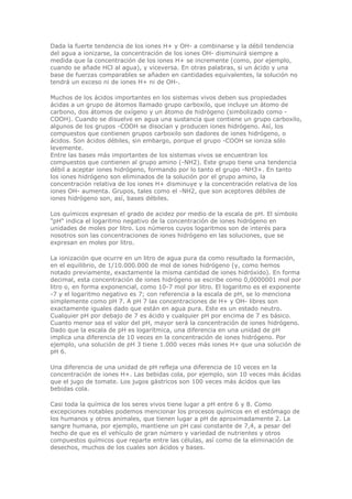 Dada la fuerte tendencia de los iones H+ y OH- a combinarse y la débil tendencia
del agua a ionizarse, la concentración de los iones OH- disminuirá siempre a
medida que la concentración de los iones H+ se incremente (como, por ejemplo,
cuando se añade HCl al agua), y viceversa. En otras palabras, si un ácido y una
base de fuerzas comparables se añaden en cantidades equivalentes, la solución no
tendrá un exceso ni de iones H+ ni de OH-.
Muchos de los ácidos importantes en los sistemas vivos deben sus propiedades
ácidas a un grupo de átomos llamado grupo carboxilo, que incluye un átomo de
carbono, dos átomos de oxígeno y un átomo de hidrógeno (simbolizado como -
COOH). Cuando se disuelve en agua una sustancia que contiene un grupo carboxilo,
algunos de los grupos -COOH se disocian y producen iones hidrógeno. Así, los
compuestos que contienen grupos carboxilo son dadores de iones hidrógeno, o
ácidos. Son ácidos débiles, sin embargo, porque el grupo -COOH se ioniza sólo
levemente.
Entre las bases más importantes de los sistemas vivos se encuentran los
compuestos que contienen al grupo amino (-NH2). Este grupo tiene una tendencia
débil a aceptar iones hidrógeno, formando por lo tanto el grupo -NH3+. En tanto
los iones hidrógeno son eliminados de la solución por el grupo amino, la
concentración relativa de los iones H+ disminuye y la concentración relativa de los
iones OH- aumenta. Grupos, tales como el -NH2, que son aceptores débiles de
iones hidrógeno son, así, bases débiles.
Los químicos expresan el grado de acidez por medio de la escala de pH. El símbolo
"pH" indica el logaritmo negativo de la concentración de iones hidrógeno en
unidades de moles por litro. Los números cuyos logaritmos son de interés para
nosotros son las concentraciones de iones hidrógeno en las soluciones, que se
expresan en moles por litro.
La ionización que ocurre en un litro de agua pura da como resultado la formación,
en el equilibrio, de 1/10.000.000 de mol de iones hidrógeno (y, como hemos
notado previamente, exactamente la misma cantidad de iones hidróxido). En forma
decimal, esta concentración de iones hidrógeno se escribe como 0,0000001 mol por
litro o, en forma exponencial, como 10-7 mol por litro. El logaritmo es el exponente
-7 y el logaritmo negativo es 7; con referencia a la escala de pH, se lo menciona
simplemente como pH 7. A pH 7 las concentraciones de H+ y OH- libres son
exactamente iguales dado que están en agua pura. Este es un estado neutro.
Cualquier pH por debajo de 7 es ácido y cualquier pH por encima de 7 es básico.
Cuanto menor sea el valor del pH, mayor será la concentración de iones hidrógeno.
Dado que la escala de pH es logarítmica, una diferencia en una unidad de pH
implica una diferencia de 10 veces en la concentración de iones hidrógeno. Por
ejemplo, una solución de pH 3 tiene 1.000 veces más iones H+ que una solución de
pH 6.
Una diferencia de una unidad de pH refleja una diferencia de 10 veces en la
concentración de iones H+. Las bebidas cola, por ejemplo, son 10 veces más ácidas
que el jugo de tomate. Los jugos gástricos son 100 veces más ácidos que las
bebidas cola.
Casi toda la química de los seres vivos tiene lugar a pH entre 6 y 8. Como
excepciones notables podemos mencionar los procesos químicos en el estómago de
los humanos y otros animales, que tienen lugar a pH de aproximadamente 2. La
sangre humana, por ejemplo, mantiene un pH casi constante de 7,4, a pesar del
hecho de que es el vehículo de gran número y variedad de nutrientes y otros
compuestos químicos que reparte entre las células, así como de la eliminación de
desechos, muchos de los cuales son ácidos y bases.
 